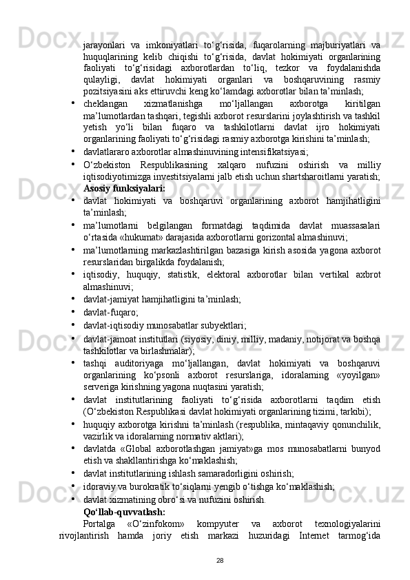 jarayonlari   va   imkoniyatlari   to‘g‘risida,   fuqarolarning   majburiyatlari   va
huquqlarining   kelib   chiqishi   to‘g‘risida,   davlat   hokimiyati   organlarining
faoliyati   to‘g‘risidagi   axborotlardan   to‘liq,   tezkor   va   foydalanishda
qulayligi,   davlat   hokimiyati   organlari   va   boshqaruvining   rasmiy
pozitsiyasini aks ettiruvchi keng ko‘lamdagi axborotlar bilan ta’minlash; 
• cheklangan   xizmatlanishga   mo‘ljallangan   axborotga   kiritilgan
ma’lumotlardan tashqari, tegishli axborot resurslarini joylashtirish va tashkil
yetish   yo‘li   bilan   fuqaro   va   tashkilotlarni   davlat   ijro   hokimiyati
organlarining faoliyati to‘g‘risidagi rasmiy axborotga kirishini ta’minlash; 
• davlatlararo axborotlar almashinuvining intensifikatsiyasi; 
• O‘zbekiston   Respublikasining   xalqaro   nufuzini   oshirish   va   milliy
iqtisodiyotimizga investitsiyalarni jalb etish uchun shartsharoitlarni yaratish;
Asosiy funksiyalari:  
• davlat   hokimiyati   va   boshqaruvi   organlarining   axborot   hamjihatligini
ta’minlash; 
• ma’lumotlarni   belgilangan   formatdagi   taqdimida   davlat   muassasalari
o‘rtasida «hukumat» darajasida axborotlarni gorizontal almashinuvi; 
• ma’lumotlarning markazlashtirilgan bazasiga kirish asosida  yagona axborot
resurslaridan birgalikda foydalanish; 
• iqtisodiy,   huquqiy,   statistik,   elektoral   axborotlar   bilan   vertikal   axbrot
almashinuvi; 
• davlat-jamiyat hamjihatligini ta’minlash; 
• davlat-fuqaro; 
• davlat-iqtisodiy munosabatlar subyektlari; 
• davlat-jamoat institutlari (siyosiy, diniy, milliy, madaniy, notijorat va boshqa
tashkilotlar va birlashmalar); 
• tashqi   auditoriyaga   mo‘ljallangan,   davlat   hokimiyati   va   boshqaruvi
organlarining   ko‘psonli   axborot   resurslariga,   idoralarning   «yoyilgan»
serveriga kirishning yagona nuqtasini yaratish; 
• davlat   institutlarining   faoliyati   to‘g‘risida   axborotlarni   taqdim   etish
(O‘zbekiston Respublikasi davlat hokimiyati organlarining tizimi, tarkibi); 
• huquqiy axborotga kirishni ta’minlash (respublika, mintaqaviy qonunchilik,
vazirlik va idoralarning normativ aktlari); 
• davlatda   «Global   axborotlashgan   jamiyat»ga   mos   munosabatlarni   bunyod
etish va shakllantirishga ko‘maklashish; 
• davlat institutlarining ishlash samaradorligini oshirish; 
• idoraviy va burokratik to‘siqlarni yengib o‘tishga ko‘maklashish; 
• davlat xizmatining obro‘si va nufuzini oshirish. 
Qo‘llab-quvvatlash: 
Portalga   «O‘zinfokom»   kompyuter   va   axborot   texnologiyalarini
rivojlantirish   hamda   joriy   etish   markazi   huzuridagi   Internet   tarmog‘ida
28 