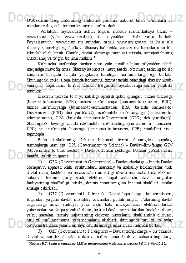 O‘zbekiston   Respublikasining   Hukumat   portalini   axborot   bilan   ta’minlash   va
rivojlantirish guruhi tomonidan xizmat ko‘rsatiladi. 
  Portaldan   foydalanish   uchun   fuqaro,   maxsus   identifikatsiya   tizimi   –
www.id.uz   (yoki   www.oneid.uz)   da   ro‘yxatdan   o‘tishi   zarur   bo‘ladi.
Foydalanuvchi   www.id.uz   ma’lumotlari   orqali   www.my.gov.uz   da   ham   o‘z
shaxsiy   kabinetiga   ega   bo‘ladi.   Shaxsiy   kabinetda,   zaruriy   ma’lumotlarni   kiritib,
tahrirlab   olish   kerak.   Chunki,   davlat   idorasiga   murojaat   etishda,   murojaatchining
shaxsi aniq va to‘g‘ri bo‘lishi muhim.  15
Ko‘pincha   saytlardagi   boshqa   nom   yoki   taxallus   bilan   ro‘yxatdan   o‘tish
maqsadga muvofiq emas. Shaxsiy kabinetda, murojaatchi, o‘z murojaatining ko‘rib
chiqilishi   bosqichi   haqida   yangilanib   turadigan   ma’lumotlarga   ega   bo‘ladi.
Shuningdek, soliq, aloqa, hamda kommunal xizmat tashkilotlaridagi shaxsiy hisob-
varaqalar   raqamlarini   kiritib,   ulardan   kelgusida   foydalanishga   zamin   yaratishi
mumkin. 
Elektron   tijoratni   to‘rt   yo‘nalishga   ajratish   qabul   qilingan:   biznes   biznesga
(busines-to-business,   B2B);   biznes   iste’molchiga   (business-toconsumer,   B2C);
biznes   ma’muriyatga   (business-to-administration,   B2A   (ba’zida   business-to-
Government   (B2G)   deb   yuritiladi));   iste’molchi   ma’muriyatga   (consumer-to-
administration,   C2A   (ba’zida   consumer-toGovernment   (C2G)   deb   yuritiladi)).
Shuningdek,   keyingi   vaqtda   iste’molchi   iste’molchiga   (consumer-to-   consumer,
C2C)   va   iste’molchi   biznesga   (consumer-to-business,   C2B)   modellari   rivoj
topmoqda.  
Ba’zi   davlatlarning   elektron   hukumat   tizimi   shuningdek   quyidagi
tarmoqlarga   ham   ega:   G2S   (Government   to   Science)   –   Davlat–Ilm-fanga;   G2N
(Government   to   third   sector)   –   Davlat-uchinchi   sektorga.   Mazkur   yo‘nalishlarni
batafsil ko‘rib chiqamiz: 
1) G2G  (Government to Government) – Davlat–davlatga – bunda Davlat
boshqaruvi   apparati   ichki   strukturalari,   markaziy   va   mahalliy   hokimiyatlar,   turli
davlat   idora,   tashkilot   va   muassasalari   orasidagi   o‘zaro   munosabatlarda   elektron
hukumat   tizimini   joriy   etish,   elektron   hujjat   aylanishi,   davlat   organlari
faoliyatining   shaffofligi   ortishi,   doimiy   monitoring   va   hisobot   shakllari   kabilar
amalga oshiriladi. 
2) G2C  (Government to Citizens) – Davlat fuqarolarga – bu tizimda esa,
fuqarolar,   yagona   davlat   interaktiv   xizmatlari   portali   orqali,   o‘zlarining   davlat
organlariga   ariza,   shikoyat   yoki   taklif   kabi   murojaatlarini   elektron   tarzda
yuborishlari va ularga javob olishlari, turli xil davlat xizmatlaridan foydalanishlari,
ya’ni,   masalan,   rasmiy   hujjatlarning   elektron   nusxalarini   shakllantirib   olishlari,
turli   xil   ma’lumotnoma,   xabarnomalarni   olishlari,   shuningdek   turli   xil   to‘lovlar
bo‘yicha tranzaksiyalarni on-layn usulda amalga oshirishlari mumkin bo‘ladi. 
3) G2F   (Government to Foreigners) – Davlat xorijliklarga – bu tizimda,
Davlat   va   xorijlik   shaxslar   o‘rtasida,   milliy   qonunchilik   va   xalqaro   hujjatlarga
15
  Хамидов   В . С .  Эркин   ва   очиқ   кодли  LMS  тизимлар   таҳлили  // infocom.uz  журнали  №7,8.  14 бет, 2013 й.
29 