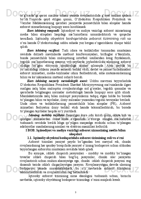 to‘g‘risida”gi   qarori   mazkur   sohani   yanada   rivojlantirishda   g‘oyat   muhim   qadam
bo‘ldi.Yuqorida   qayd   etilgan   qonun,   O‘zbekiston   Respublikasi   Prezidenti   va
Vazirlar   Mahkamasining   qarorlari   jamiyatda   jamoatchilik   bilan   aloqalar   hamda
axborot xizmatlarining huquqiy asosi hisoblanadi.
Kurs   ishining   maqsadi:   Iqtisodiyot   va   moliya   vazirligi   axborot   xizmatining
media   bilan   aloqalari   haqidagi   ma’lumotlarni   umumlashtirish   va   qisqacha
tavsiflash.   Iqtisodiy   obyektni   boshqarishda   axborot   tizimining   roli   va
o‘rni hamda O‘zbekistondagi ushbu sohada yuz bergan o‘zgarishlarni chuqur tahlil
qilish.
Kurs   ishining   vazifasi:   Turli   idora   va   tashkilotlar   tomonidan   muntazam
ravishda   dolzarb   mavzularda   matbuot   konferensiyalari,   brifinglar   o‘tkazilishi,
bunda   jamoatchilik   bilan   muloqotning   interfaol   usullaridan   keng   foydalanish,
tegishli   ma’lumotlarning   maxsus   veb-saytlarda   joylashtirilishi   aholining   axborot
olishga   bo‘lgan   ehtiyojini   qondirishga   xizmat   qilmoqda.   Ayni   paytda   bu
yo‘nalishdagi ishlarni yanada samarali tashkil etish, davlat va jamoat birlashmalari
axborot   xizmatlari,   media-tuzilmalar   ishini   faollashtirish,   soha   mutaxassislarining
bilim va ko‘nikmalarini muttasil oshirib borish.
Kurs   ishining   nazariy   metodologik   asosi :   Ushbu   mavzuni   tayyorlashda
O‘zbekiston Respublikasi  Prezidenti Shavkat Mirziyoyevning ma’ruzalarida ilgari
surilgan   xalq   bilan   muloqotni   rivojlantirishga   oid   g‘oyalar,   tegishli   qonunlar   va
qarorlarda   belgilangan   normalar   metodologik   hamda   huquqiy   asos   qilib   olindi.
Mamlakatimizda   xalq   bilan   muloqot   jarayonlarini   tadqiq   etgan   holda   bu   borada
to‘plangan bilim va tajribalar, ilmiy xulosalar yuzasidan tegishli tavsiyalar beriladi.
Unda   idora   va   tashkilotlarning   jamoatchilik   bilan   aloqalar   (PR),   Axborot
xizmatlari   faoliyatini   ilmiy   tashkil   etish   hamda   takomillashtirish,   bu   borada
to‘plangan tajribalar haqida so‘z yuritiladi.   
Ishning   tarkibiy tuzilishi:   Bajarilgan kurs   ishi  kirish qismi, ikkita bob va
qilingan   xulosalardan   iborat.Ishda   o‘rganilishi   e’tiborga   olingan   ma’lumotlar
tushunarli   ravishda   berildi.Ishga   qo‘yilgan   maqsadga   erishishi   uchun   to‘plangan
adabiyotlar manbalarning nomlari va elektron manzillari keltirildi.
I BOB.   Iqtisodiyot va moliya vazirligi axborot xizmatining media bilan
aloqalari
1.1.   Iqtisodiy obyektni boshqarishda axborot tizimining roli va o‘rni
Axborot   tizimlari   jamiyat   paydo   bo‘lgandan   beri   mavjud   edi,   chunki
rivojlanishning har qanday bosqichida jamiyat o‘zining boshqaruvi uchun oldindan
tayyorlangan axborotni muntazam ravishda talab qiladi. 
Bu   ayniqsa,   ishlab   chiqarish   jarayonlari   -   moddiy   va   moddiy   bo‘lmagan
tovarlar   ishlab   chiqarish   bilan   bog‘liq   jarayonlar,   chunki   ular   jamiyatni
rivojlantirish uchun muhim ahamiyatga ega, chunki   ishlab chiqarish jarayoni eng
dinamik   tarzda   ishlab   chiqarilayotgan   jarayon.   Rivojlanayotgan   davrda   ularning
boshqaruvi   yanada   murakkablashadi,   bu   o‘z   navbatida   axborot   tizimlarini
takomillashtirish va rivojlantirishni rag‘batlantiradi. 
Iqtisodiy   axborot   tizimining   nima   ekanligini   tushunish   uchun,   birinchi
navbatda, iqtisodiy obyektning boshqaruv tizimidagi o‘rnini aniqlash kerak.  
3 