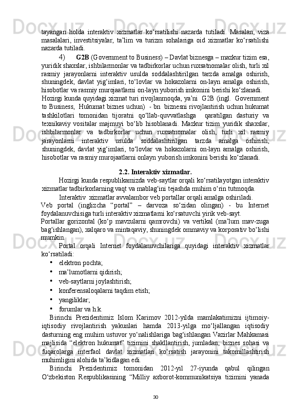 tayangan   holda   interaktiv   xizmatlar   ko‘rsatilishi   nazarda   tutiladi.   Masalan,   viza
masalalari,   investitsiyalar,   ta’lim   va   turizm   sohalariga   oid   xizmatlar   ko‘rsatilishi
nazarda tutiladi. 
4) G2B  (Government to Business) – Davlat biznesga – mazkur tizim esa,
yuridik shaxslar, ishbilarmonlar va tadbirkorlar uchun ruxsatnomalar olish, turli xil
rasmiy   jarayonlarni   interaktiv   usulda   soddalashtirilgan   tarzda   amalga   oshirish,
shuningdek,   davlat   yig‘imlari,   to‘lovlar   va   hokazolarni   on-layn   amalga   oshirish,
hisobotlar va rasmiy murojaatlarni on-layn yuborish imkonini berishi ko‘zlanadi. 
Hozirgi kunda quyidagi xizmat turi rivojlanmoqda, ya’ni  G2B (ingl.  Government
to Business,  Hukumat biznes uchun)   - bn   biznesni rivojlantirish uchun hukumat
tashkilotlari   tomonidan   tijoratni   qo‘llab-quvvatlashga     qaratilgan   dasturiy   va
texnikaviy   vositalar   majmuyi   bo‘lib   hisoblanadi.   Mazkur   tizim   yuridik   shaxslar,
ishbilarmonlar   va   tadbirkorlar   uchun   ruxsatnomalar   olish,   turli   xil   rasmiy
jarayonlarni   interaktiv   usulda   soddalashtirilgan   tarzda   amalga   oshirish,
shuningdek,   davlat   yig‘imlari,   to‘lovlar   va   hokazolarni   on-layn   amalga   oshirish,
hisobotlar va rasmiy murojaatlarni onlayn yuborish imkonini berishi ko‘zlanadi.  
2.2.   Interaktiv xizmatlar.
Hozirgi kunda respublikamizda veb-saytlar orqali ko‘rsatilayotgan interaktiv
xizmatlar tadbirkorlarning vaqt va mablag‘ini tejashda muhim o‘rin tutmoqda.  
Interaktiv  xizmatlar avvalambor veb portallar orqali amalga oshiriladi. 
Veb   portal   (inglizcha   “portal”   –   darvoza   so‘zidan   olingan)   -   bu   Internet
foydalanuvchisiga turli interaktiv xizmatlarni ko‘rsatuvchi yirik veb-sayt. 
Portallar   gorizontal   (ko‘p   mavzularni   qamrovchi)   va   vertikal   (ma’lum   mav-zuga
bag‘ishlangan), xalqaro va mintaqaviy, shuningdek ommaviy va korporativ bo‘lishi
mumkin. 
Portal   orqali   Internet   foydalanuvchilariga   quyidagi   interaktiv   xizmatlar
ko‘rsatiladi: 
• elektron pochta; 
• ma’lumotlarni qidirish; 
• veb-saytlarni joylashtirish; 
• konferensaloqalarni taqdim etish; 
• yangiliklar; 
• forumlar va h.k. 
Birinchi   Prezidentimiz   Islom   Karimov   2012-yilda   mamlakatimizni   ijtimoiy-
iqtisodiy   rivojlantirish   yakunlari   hamda   2013-yilga   mo‘ljallangan   iqtisodiy
dasturning eng muhim ustuvor yo‘nalishlariga bag‘ishlangan Vazirlar Mahkamasi
majlisida   “elektron   hukumat”   tizimini   shakllantirish,   jumladan,   biznes   sohasi   va
fuqarolarga   interfaol   davlat   xizmatlari   ko‘rsatish   jarayonini   takomillashtirish
muhimligini alohida ta’kidlagan edi. 
Birinchi   Prezidentimiz   tomonidan   2012-yil   27-iyunda   qabul   qilingan
O‘zbekiston   Respublikasining   “Milliy   axborot-kommunikatsiya   tizimini   yanada
30 