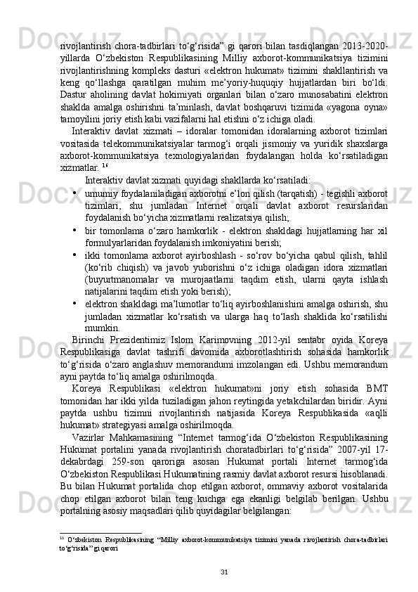 rivojlantirish  chora-tadbirlari   to‘g‘risida”  gi  qarori  bilan  tasdiqlangan  2013-2020-
yillarda   O‘zbekiston   Respublikasining   Milliy   axborot-kommunikatsiya   tizimini
rivojlantirishning   kompleks   dasturi   «elektron   hukumat»   tizimini   shakllantirish   va
keng   qo‘llashga   qaratilgan   muhim   me’yoriy-huquqiy   hujjatlardan   biri   bo‘ldi.
Dastur   aholining   davlat   hokimiyati   organlari   bilan   o‘zaro   munosabatini   elektron
shaklda   amalga   oshirishni   ta’minlash,   davlat   boshqaruvi   tizimida   «yagona   oyna»
tamoyilini joriy etish kabi vazifalarni hal etishni o‘z ichiga oladi.  
Interaktiv   davlat   xizmati   –   idoralar   tomonidan   idoralarning   axborot   tizimlari
vositasida   telekommunikatsiyalar   tarmog‘i   orqali   jismoniy   va   yuridik   shaxslarga
axborot-kommunikatsiya   texnologiyalaridan   foydalangan   holda   ko‘rsatiladigan
xizmatlar.  16
Interaktiv davlat xizmati quyidagi shakllarda ko‘rsatiladi:  
• umumiy foydalaniladigan axborotni e’lon qilish (tarqatish) - tegishli axborot
tizimlari,   shu   jumladan   Internet   orqali   davlat   axborot   resurslaridan
foydalanish bo‘yicha xizmatlarni realizatsiya qilish; 
• bir   tomonlama   o‘zaro   hamkorlik   -   elektron   shakldagi   hujjatlarning   har   xil
formulyarlaridan foydalanish imkoniyatini berish; 
• ikki   tomonlama   axborot   ayirboshlash   -   so‘rov   bo‘yicha   qabul   qilish,   tahlil
(ko‘rib   chiqish)   va   javob   yuborishni   o‘z   ichiga   oladigan   idora   xizmatlari
(buyurtmanomalar   va   murojaatlarni   taqdim   etish,   ularni   qayta   ishlash
natijalarini taqdim etish yoki berish); 
• elektron shakldagi ma’lumotlar to‘liq ayirboshlanishini amalga oshirish, shu
jumladan   xizmatlar   ko‘rsatish   va   ularga   haq   to‘lash   shaklida   ko‘rsatilishi
mumkin. 
Birinchi   Prezidentimiz   Islom   Karimovning   2012-yil   sentabr   oyida   Koreya
Respublikasiga   davlat   tashrifi   davomida   axborotlashtirish   sohasida   hamkorlik
to‘g‘risida  o‘zaro anglashuv  memorandumi  imzolangan edi. Ushbu  memorandum
ayni paytda to‘liq amalga oshirilmoqda. 
Koreya   Respublikasi   «elektron   hukumat»ni   joriy   etish   sohasida   BMT
tomonidan har ikki yilda tuziladigan jahon reytingida yetakchilardan biridir. Ayni
paytda   ushbu   tizimni   rivojlantirish   natijasida   Koreya   Respublikasida   «aqlli
hukumat» strategiyasi amalga oshirilmoqda. 
Vazirlar   Mahkamasining   “Internet   tarmog‘ida   O‘zbekiston   Respublikasining
Hukumat   portalini   yanada   rivojlantirish   choratadbirlari   to‘g‘risida”   2007-yil   17-
dekabrdagi   259-son   qaroriga   asosan   Hukumat   portali   Internet   tarmog‘ida
O‘zbekiston Respublikasi Hukumatining rasmiy davlat axborot resursi hisoblanadi.
Bu   bilan   Hukumat   portalida   chop   etilgan   axborot,   ommaviy   axborot   vositalarida
chop   etilgan   axborot   bilan   teng   kuchga   ega   ekanligi   belgilab   berilgan.   Ushbu
portalning asosiy maqsadlari qilib quyidagilar belgilangan: 
16
  O‘zbekiston   Respublikasining   “Milliy   axborot-kommunikatsiya   tizimini   yanada   rivojlantirish   chora-tadbirlari
to‘g‘risida” gi qarori
31 