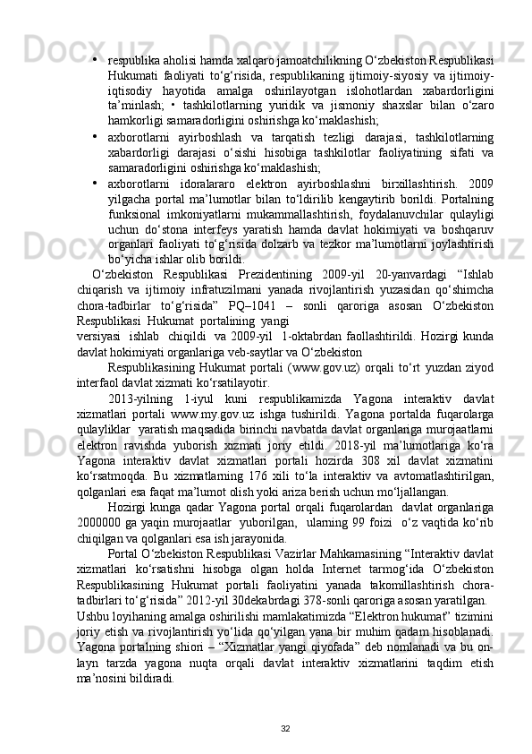 • respublika aholisi hamda xalqaro jamoatchilikning O‘zbekiston Respublikasi
Hukumati   faoliyati   to‘g‘risida,   respublikaning   ijtimoiy-siyosiy   va   ijtimoiy-
iqtisodiy   hayotida   amalga   oshirilayotgan   islohotlardan   xabardorligini
ta’minlash;   •   tashkilotlarning   yuridik   va   jismoniy   shaxslar   bilan   o‘zaro
hamkorligi samaradorligini oshirishga ko‘maklashish;  
• axborotlarni   ayirboshlash   va   tarqatish   tezligi   darajasi,   tashkilotlarning
xabardorligi   darajasi   o‘sishi   hisobiga   tashkilotlar   faoliyatining   sifati   va
samaradorligini oshirishga ko‘maklashish; 
• axborotlarni   idoralararo   elektron   ayirboshlashni   birxillashtirish.   2009
yilgacha   portal   ma’lumotlar   bilan   to‘ldirilib   kengaytirib   borildi.   Portalning
funksional   imkoniyatlarni   mukammallashtirish,   foydalanuvchilar   qulayligi
uchun   do‘stona   interfeys   yaratish   hamda   davlat   hokimiyati   va   boshqaruv
organlari   faoliyati   to‘g‘risida   dolzarb   va   tezkor   ma’lumotlarni   joylashtirish
bo‘yicha ishlar olib borildi. 
O‘zbekiston   Respublikasi   Prezidentining   2009-yil   20-yanvardagi   “Ishlab
chiqarish   va   ijtimoiy   infratuzilmani   yanada   rivojlantirish   yuzasidan   qo‘shimcha
chora-tadbirlar   to‘g‘risida”   PQ–1041   –   sonli   qaroriga   asosan   O‘zbekiston
Respublikasi  Hukumat  portalining  yangi  
versiyasi    ishlab   chiqildi   va 2009-yil   1-oktabrdan faollashtirildi. Hozirgi kunda
davlat hokimiyati organlariga veb-saytlar va O‘zbekiston 
Respublikasining   Hukumat   portali   (www.gov.uz)   orqali   to‘rt   yuzdan   ziyod
interfaol davlat xizmati ko‘rsatilayotir. 
2013-yilning   1-iyul   kuni   respublikamizda   Yagona   interaktiv   davlat
xizmatlari   portali   www.my.gov.uz   ishga   tushirildi.   Yagona   portalda   fuqarolarga
qulayliklar   yaratish maqsadida birinchi navbatda davlat organlariga murojaatlarni
elektron   ravishda   yuborish   xizmati   joriy   etildi.   2018-yil   ma’lumotlariga   ko‘ra
Yagona   interaktiv   davlat   xizmatlari   portali   hozirda   308   xil   davlat   xizmatini
ko‘rsatmoqda.   Bu   xizmatlarning   176   xili   to‘la   interaktiv   va   avtomatlashtirilgan,
qolganlari esa faqat ma’lumot olish yoki ariza berish uchun mo‘ljallangan. 
Hozirgi   kunga   qadar   Yagona   portal   orqali   fuqarolardan     davlat   organlariga
2000000  ga   yaqin   murojaatlar     yuborilgan,     ularning   99  foizi     o‘z   vaqtida   ko‘rib
chiqilgan va qolganlari esa ish jarayonida. 
Portal O‘zbekiston Respublikasi Vazirlar Mahkamasining “Interaktiv davlat
xizmatlari   ko‘rsatishni   hisobga   olgan   holda   Internet   tarmog‘ida   O‘zbekiston
Respublikasining   Hukumat   portali   faoliyatini   yanada   takomillashtirish   chora-
tadbirlari to‘g‘risida” 2012-yil 30dekabrdagi 378-sonli qaroriga asosan yaratilgan. 
Ushbu loyihaning amalga oshirilishi mamlakatimizda “Elektron hukumat” tizimini
joriy etish va rivojlantirish yo‘lida qo‘yilgan yana bir muhim qadam  hisoblanadi.
Yagona portalning shiori – “Xizmatlar yangi  qiyofada” deb nomlanadi va bu on-
layn   tarzda   yagona   nuqta   orqali   davlat   interaktiv   xizmatlarini   taqdim   etish
ma’nosini bildiradi.  
32 