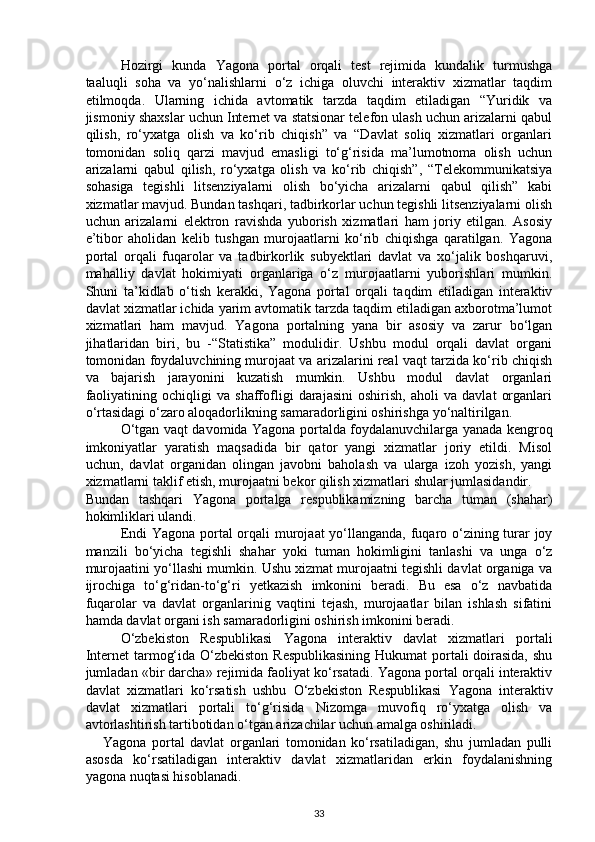 Hozirgi   kunda   Yagona   portal   orqali   test   rejimida   kundalik   turmushga
taaluqli   soha   va   yo‘nalishlarni   o‘z   ichiga   oluvchi   interaktiv   xizmatlar   taqdim
etilmoqda.   Ularning   ichida   avtomatik   tarzda   taqdim   etiladigan   “Yuridik   va
jismoniy shaxslar uchun Internet va statsionar telefon ulash uchun arizalarni qabul
qilish,   ro‘yxatga   olish   va   ko‘rib   chiqish”   va   “Davlat   soliq   xizmatlari   organlari
tomonidan   soliq   qarzi   mavjud   emasligi   to‘g‘risida   ma’lumotnoma   olish   uchun
arizalarni   qabul   qilish,   ro‘yxatga   olish   va   ko‘rib   chiqish”,   “Telekommunikatsiya
sohasiga   tegishli   litsenziyalarni   olish   bo‘yicha   arizalarni   qabul   qilish”   kabi
xizmatlar mavjud. Bundan tashqari, tadbirkorlar uchun tegishli litsenziyalarni olish
uchun   arizalarni   elektron   ravishda   yuborish   xizmatlari   ham   joriy   etilgan.   Asosiy
e’tibor   aholidan   kelib   tushgan   murojaatlarni   ko‘rib   chiqishga   qaratilgan.   Yagona
portal   orqali   fuqarolar   va   tadbirkorlik   subyektlari   davlat   va   xo‘jalik   boshqaruvi,
mahalliy   davlat   hokimiyati   organlariga   o‘z   murojaatlarni   yuborishlari   mumkin.
Shuni   ta’kidlab   o‘tish   kerakki,   Yagona   portal   orqali   taqdim   etiladigan   interaktiv
davlat xizmatlar ichida yarim avtomatik tarzda taqdim etiladigan axborotma’lumot
xizmatlari   ham   mavjud.   Yagona   portalning   yana   bir   asosiy   va   zarur   bo‘lgan
jihatlaridan   biri,   bu   -“Statistika”   modulidir.   Ushbu   modul   orqali   davlat   organi
tomonidan foydaluvchining murojaat va arizalarini real vaqt tarzida ko‘rib chiqish
va   bajarish   jarayonini   kuzatish   mumkin.   Ushbu   modul   davlat   organlari
faoliyatining   ochiqligi   va   shaffofligi   darajasini   oshirish,   aholi   va   davlat   organlari
o‘rtasidagi o‘zaro aloqadorlikning samaradorligini oshirishga yo‘naltirilgan. 
O‘tgan vaqt davomida Yagona portalda foydalanuvchilarga yanada kengroq
imkoniyatlar   yaratish   maqsadida   bir   qator   yangi   xizmatlar   joriy   etildi.   Misol
uchun,   davlat   organidan   olingan   javobni   baholash   va   ularga   izoh   yozish,   yangi
xizmatlarni taklif etish, murojaatni bekor qilish xizmatlari shular jumlasidandir. 
Bundan   tashqari   Yagona   portalga   respublikamizning   barcha   tuman   (shahar)
hokimliklari ulandi.  
Endi  Yagona portal  orqali murojaat  yo‘llanganda, fuqaro o‘zining turar joy
manzili   bo‘yicha   tegishli   shahar   yoki   tuman   hokimligini   tanlashi   va   unga   o‘z
murojaatini yo‘llashi mumkin. Ushu xizmat murojaatni tegishli davlat organiga va
ijrochiga   to‘g‘ridan-to‘g‘ri   yetkazish   imkonini   beradi.   Bu   esa   o‘z   navbatida
fuqarolar   va   davlat   organlarinig   vaqtini   tejash,   murojaatlar   bilan   ishlash   sifatini
hamda davlat organi ish samaradorligini oshirish imkonini beradi. 
O‘zbekiston   Respublikasi   Yagona   interaktiv   davlat   xizmatlari   portali
Internet  tarmog‘ida O‘zbekiston Respublikasining  Hukumat  portali doirasida, shu
jumladan «bir darcha» rejimida faoliyat ko‘rsatadi. Yagona portal orqali interaktiv
davlat   xizmatlari   ko‘rsatish   ushbu   O‘zbekiston   Respublikasi   Yagona   interaktiv
davlat   xizmatlari   portali   to‘g‘risida   Nizomga   muvofiq   ro‘yxatga   olish   va
avtorlashtirish tartibotidan o‘tgan arizachilar uchun amalga oshiriladi. 
Yagona   portal   davlat   organlari   tomonidan   ko‘rsatiladigan,   shu   jumladan   pulli
asosda   ko‘rsatiladigan   interaktiv   davlat   xizmatlaridan   erkin   foydalanishning
yagona nuqtasi hisoblanadi. 
33 
