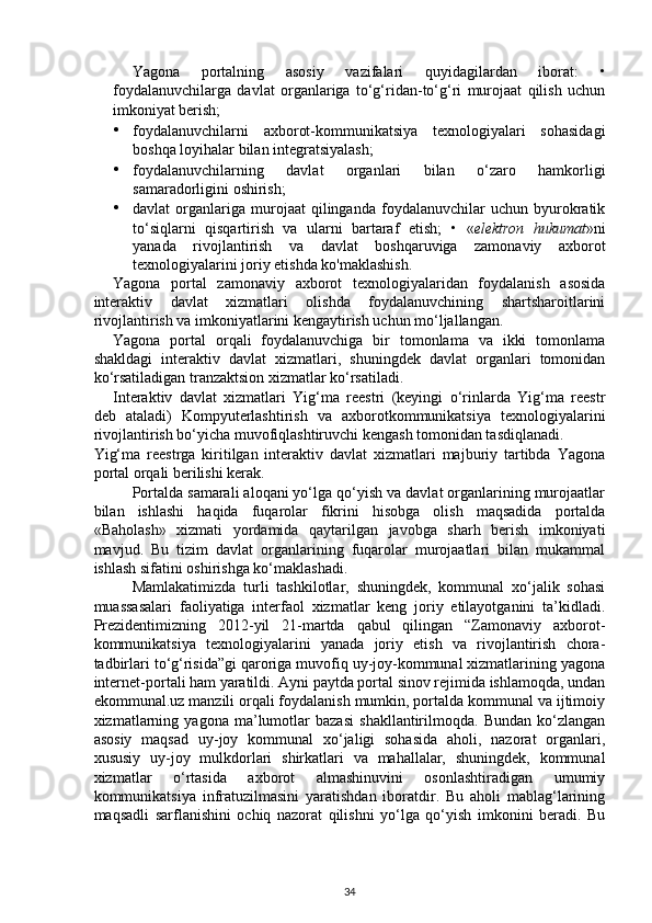 Yagona   portalning   asosiy   vazifalari   quyidagilardan   iborat:   •
foydalanuvchilarga   davlat   organlariga   to‘g‘ridan-to‘g‘ri   murojaat   qilish   uchun
imkoniyat berish; 
• foydalanuvchilarni   axborot-kommunikatsiya   texnologiyalari   sohasidagi
boshqa loyihalar bilan integratsiyalash; 
• foydalanuvchilarning   davlat   organlari   bilan   o‘zaro   hamkorligi
samaradorligini oshirish; 
• davlat   organlariga  murojaat   qilinganda   foydalanuvchilar   uchun   byurokratik
to‘siqlarni   qisqartirish   va   ularni   bartaraf   etish;   •   « elektron   hukumat »ni
yanada   rivojlantirish   va   davlat   boshqaruviga   zamonaviy   axborot
texnologiyalarini joriy etishda ko'maklashish. 
Yagona   portal   zamonaviy   axborot   texnologiyalaridan   foydalanish   asosida
interaktiv   davlat   xizmatlari   olishda   foydalanuvchining   shartsharoitlarini
rivojlantirish va imkoniyatlarini kengaytirish uchun mo‘ljallangan. 
Yagona   portal   orqali   foydalanuvchiga   bir   tomonlama   va   ikki   tomonlama
shakldagi   interaktiv   davlat   xizmatlari,   shuningdek   davlat   organlari   tomonidan
ko‘rsatiladigan tranzaktsion xizmatlar ko‘rsatiladi. 
Interaktiv   davlat   xizmatlari   Yig‘ma   reestri   (keyingi   o‘rinlarda   Yig‘ma   reestr
deb   ataladi)   Kompyuterlashtirish   va   axborotkommunikatsiya   texnologiyalarini
rivojlantirish bo‘yicha muvofiqlashtiruvchi kengash tomonidan tasdiqlanadi. 
Yig‘ma   reestrga   kiritilgan   interaktiv   davlat   xizmatlari   majburiy   tartibda   Yagona
portal orqali berilishi kerak. 
Portalda samarali aloqani yo‘lga qo‘yish va davlat organlarining murojaatlar
bilan   ishlashi   haqida   fuqarolar   fikrini   hisobga   olish   maqsadida   portalda
«Baholash»   xizmati   yordamida   qaytarilgan   javobga   sharh   berish   imkoniyati
mavjud.   Bu   tizim   davlat   organlarining   fuqarolar   murojaatlari   bilan   mukammal
ishlash sifatini oshirishga ko‘maklashadi. 
Mamlakatimizda   turli   tashkilotlar,   shuningdek,   kommunal   xo‘jalik   sohasi
muassasalari   faoliyatiga   interfaol   xizmatlar   keng   joriy   etilayotganini   ta’kidladi.
Prezidentimizning   2012-yil   21-martda   qabul   qilingan   “Zamonaviy   axborot-
kommunikatsiya   texnologiyalarini   yanada   joriy   etish   va   rivojlantirish   chora-
tadbirlari to‘g‘risida”gi qaroriga muvofiq uy-joy-kommunal xizmatlarining yagona
internet-portali ham yaratildi. Ayni paytda portal sinov rejimida ishlamoqda, undan
ekommunal.uz manzili orqali foydalanish mumkin, portalda kommunal va ijtimoiy
xizmatlarning   yagona   ma’lumotlar   bazasi   shakllantirilmoqda.   Bundan   ko‘zlangan
asosiy   maqsad   uy-joy   kommunal   xo‘jaligi   sohasida   aholi,   nazorat   organlari,
xususiy   uy-joy   mulkdorlari   shirkatlari   va   mahallalar,   shuningdek,   kommunal
xizmatlar   o‘rtasida   axborot   almashinuvini   osonlashtiradigan   umumiy
kommunikatsiya   infratuzilmasini   yaratishdan   iboratdir.   Bu   aholi   mablag‘larining
maqsadli   sarflanishini   ochiq   nazorat   qilishni   yo‘lga   qo‘yish   imkonini   beradi.   Bu
34 
