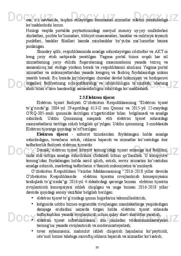 esa,   o‘z   navbatida,   taqdim   etilayotgan   kommunal   xizmatlar   sifatini   yaxshilashga
ko‘maklashishi lozim. 
Hozirgi   vaqtda   portalda   poytaxtimizdagi   mavjud   xususiy   uy-joy   mulkdorlari
shirkatlari, pochta bo‘linmalari, tibbiyot muassasalari, banklar va militsiya tayanch
punktlari,   banklar   filiallari   hamda   minibanklar   bo‘yicha   ma’lumotlar   bazasi
jamlangan. 
Shunday qilib, respublikamizda amalga oshiralayotgan islohotlar va AKT ni
keng   joriy   etish   natijasida   yaratilgan   Yagona   portal   tizimi   orqali   har   xil
xizmatlarning   joriy   etilishi   fuqarolarning   muammolarini   yanada   tezroq   va
samaraliroq   hal   etishga   yordam   beradi   va   respublikamiz   aholisini   Yagona   portal
xizmatlari   va   imkoniyatlaridan   yanada   kengroq   va   faolroq   foydalanishga   imkon
yaratib beradi. Bu borada ko‘rilayotgan choralar  davlat hokimiyati va boshqaruvi
organlari   faoliyatining   ochiqoshkoraligi   va   ishonchliligini   ta’minlash,   ularning
aholi bilan o‘zaro hamkorligi samaradorligini oshirishga ko‘maklashadi. 
2.3.Elektron tijorat
Elektron   tijorat   faoliyati   O‘zbekiston   Respublikasining   “Elektron   tijorat
to‘g‘risida”gi   2004-yil   29-apreldagi   613-II   son   Qonuni   va   2015-yil   22-maydagi
O‘RQ-385-sonli   qonunida   kiritilgan   o‘zgartirishlar   bilan     belgilanadi   va   amalga
oshiriladi.   Ushbu   Qonunning   maqsadi   etib   elektron   tijorat   sohasidagi
munosabatlarni tartibga solish belgilab qo‘yilgan. Ushbu qonunning   3-moddasida
Elektron tijoratga quyidagi ta’rif berilgan:  
Elektron   tijorat   -   axborot   tizimlaridan   foydalangan   holda   amalga
oshiriladigan,   tovarlarni   sotish,   ishlarni   bajarish   va   xizmatlar   ko‘rsatishga   doir
tadbirkorlik faoliyati elektron tijoratdir.  
Demak,   elektron   tijorat   Internet   tarmog‘idagi   tijorat   sohasiga   oid   faollikni,
unda   oldi-sotiqni   amalga   oshirilishini   ifodalash   uchun   qo‘llaniladi.   U   kompyuter
tarmog‘idan   foydalangan   holda   xarid   qilish,   sotish,   servis   xizmatini   ko‘rsatishni
amalga oshirish, marketing tadbirlarini o‘tkazish imkoniyatini ta’minlaydi. 
O‘zbekiston   Respublikasi   Vazirlar   Mahkamasining   “2016-2018   yillar   davrida
O‘zbekiston   Respublikasida     elektron   tijoratni   rivojlantirish   konsepsiyasini
tasdiqlash  to‘g‘risida”gi  2016-yil  4-dekabrdagi  qaroriga  binoan   elektron tijoratni
rivojlantirish   konsepsiyasi   ishlab   chiqilgan   va   unga   binoan   2016-2018   yillar
davrida quyidagi asosiy vazifalar belgilab berilgan: 
• elektron tijorat to‘g‘risidagi qonun hujjatlarini takomillashtirish; 
• kelgusida ushbu biznes-segmentda rivojlangan mamlakatlarga yaqinlashgan
darajaga   erishishni   nazarda   tutgan   holda   elektron   tijorat   sohasida
tadbirkorlikni yanada rivojlantirish uchun qulay shart-sharoitlar yaratish; 
• elektron   tijorat   infratuzilmasini,   shu   jumladan   telekommunikatsiyalar
tarmog‘ini yanada rivojlantirish va modernizatsiyalash; 
• tovar   aylanmasini,   mahsulot   ishlab   chiqarish   hajmlarini   ko‘paytirish,
iste’mol bozori talabiga muvofiq ishlarni bajarish va xizmatlar ko‘rsatish;  
35 
