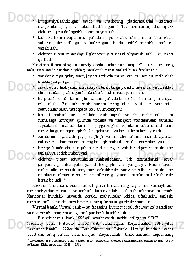 • integratsiyalashtirilgan   savdo   va   marketing   platformalarini,   internet-
magazinlarni,   yanada   takomillashtirilgan   to‘lov   tizimlarini,   shuningdek
elektron tijoratda logistika tizimini yaratish; 
• tadbirkorlikni   rivojlantirish   yo‘lidagi   byurokratik   to‘siqlarni   bartaraf   etish,
xalqaro   standartlarga   yo‘naltirilgan   holda   ishbilarmonlik   muhitini
yaxshilash; 
• elektron tijorat  sohasidagi  ilg‘or xorijiy tajribani  o‘rganish, tahlil    qilish va
qo‘llash.  
Elektron   tijoratning   an’anaviy   savdo   turlaridan   farqi.   Elektron   tijoratning
an’anaviy savdo turidan quyidagi harakterli xususiyatlari bilan farqlanadi: 
• xaridor o‘ziga qulay vaqt, joy va tezlikda mahsulotni tanlash va sotib olish
imkoniyatiga ega; 
• savdo-sotiq faoliyatini ish faoliyati bilan birga parallel ravishda, ya’ni ishlab
chiqarishdan ajralmagan holda olib borish imkoniyati mavjud; 
• ko‘p sonli xaridorlarning bir vaqtning o‘zida bir nechta firmalarga murojaat
qila   olishi.   Bu   ko‘p   sonli   xaridorlarning   aloqa   vositalari   yordamida
sotuvchilar bilan muloqotda bo‘lish imkoniyati; 
• kerakli   mahsulotlarni   tezlikda   izlab   topish   va   shu   mahsulotlari   bor
firmalarga   murojaat   qilishda   texnika   va   transport   vositalaridan   samarali
foydalanish,   mahsulotlarni   bir   joyga   yig‘ish   va   ularni   sotib   olishda   aniq
manzillarga murojaat qilish.  Ortiqcha vaqt va harajatlarni kamaytiradi; 
• xaridorning   yashash   joyi,   sog‘lig‘i   va   moddiy   ta’minlanish   darajasidan
qat’iy nazar hamma qatori teng huquqli mahsulot sotib olish imkoniyati; 
• hozirgi   kunda   chiqqan   jahon   standartlariga   javob   beradigan   mahsulotlarni
tanlash va sotish imkoniyati;  
• elektron   tijorat   sotuvchining   mahsulotlarini   (ish,   xizmatlarini)   sotish
jarayonidagi imkoniyatini yanada kengaytiradi va yangilaydi. Endi sotuvchi
mahsulotlarini sotish jarayonini tezlashtirishi, yangi va sifatli mahsulotlarni
muntazam   almashtirishi,   mahsulotlarning   aylanma   harakatini   tezlashtirishi
kerak bo‘ladi. 17
 
Elektron   tijoratda   savdoni   tashkil   qilish   firmalarning   raqobatini   kuchaytiradi,
monopoliyadan chiqaradi va mahsulotlarning sifatini oshirish imkoniyatini beradi.
Xaridorlar   kundalik   hayotida   kerakli   mahsulotlar   ichida   sifatlilarini   tanlashi
mumkin bo‘ladi va shu bois bevosita  xorij firmalariga chishi mumkin. 
Virtual bank.  Virtual bank – bu faqatgina Internet orqali faoliyat ko‘rsatadigan
va o‘z  yuridik maqomiga ega bo ‘lgan bank hisoblanadi. 
Birinchi virtual bank 1995-yil noyabr oyida  tashkil etilgan va SFNB 
(Security   First   Network   Bank)   deb   nomlangan.   Keyinchalik,   1996-yilda
“Advance  Bank”,  1999-yilda “BankDirect”   va “E-bank”. Hozirgi   kunda dunyoda
1000   dan   ortiq   virtual   bank   mavjud.   Keyinchalik     bank   tizimida   raqobatning
17
  Zaynidinov   H.N.,   Zaynalov   N.R.,   Safarov   B.Sh.   Zamonaviy   axborot-kommunikatsiya   texnologiyalari.   O‘quv
qo‘llanma. Elektron variant.– 2018. – 255 b.  
36 