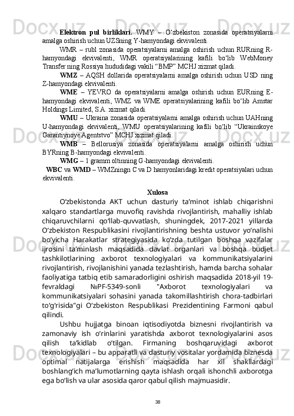 Elektron   pul   birliklari.   WMY   –   O‘zbekiston   zonasida   operatsiyalarni
amalga oshirish uchun UZSning Y-hamyondagi ekvivalenti. 
WMR   –   rubl   zonasida   operatsiyalarni   amalga   oshirish   uchun   RURning   R-
hamyondagi   ekvivalenti,   WMR   operatsiyalarining   kafili   bo‘lib   WebMoney
Transfer ning Rossiya hududidagi vakili “BMP” MCHJ xizmat qiladi.  
WMZ   –   AQSH   dollarida   operatsiyalarni   amalga   oshirish   uchun   USD   ning
Z-hamyondagi ekvivalenti. 
WME   –   YEVRO   da   operatsiyalarni   amalga   oshirish   uchun   EURning   E-
hamyondagi   ekvivalenti,   WMZ   va   WME   operatsiyalarining   kafili   bo‘lib   Amstar
Holdings Limited, S.A. xizmat qiladi.  
WMU   – Ukraina zonasida operatsiyalarni amalga oshirish uchun UAHning
U-hamyondagi   ekvivalenti,   WMU   operatsiyalarining   kafili   bo‘lib   “Ukrainskoye
Garantiynoye Agentstvo” MCHJ xizmat qiladi. 
WMB   –   Bellorusiya   zonasida   operatsiyalarni   amalga   oshirish   uchun
BYRning B-hamyondagi ekvivalenti. 
WMG  – 1 gramm oltinning G-hamyondagi ekvivalenti. 
WBC  va  WMD  – WMZningn C va D hamyonlaridagi kredit operatsiyalari uchun
ekvivalenti. 
Xulosa
O‘zbekistonda   AKT   uchun   dasturiy   ta’minot   ishlab   chiqarishni
xalqaro   standartlarga   muvofiq   ravishda   rivojlantirish,   mahalliy   ishlab
chiqaruvchilarni   qo‘llab-quvvatlash,   shuningdek,   2017-2021   yillarda
O‘zbekiston   Respublikasini   rivojlantirishning   beshta   ustuvor   yo‘nalishi
bo‘yicha   Harakatlar   strategiyasida   ko‘zda   tutilgan   boshqa   vazifalar
ijrosini   ta’minlash   maqsadida   davlat   organlari   va   boshqa   budjet
tashkilotlarining   axborot   texnologiyalari   va   kommunikatsiyalarini
rivojlantirish, rivojlanishini yanada tezlashtirish, hamda barcha sohalar
faoliyatiga   tatbiq  etib  samaradorligini oshirish   maqsadida   2018-yil  19-
fevraldagi   №PF-5349-sonli   "Axborot   texnologiyalari   va
kommunikatsiyalari   sohasini   yanada   takomillashtirish   chora-tadbirlari
to‘g‘risida"gi   O‘zbekiston   Respublikasi   Prezidentining   Farmoni   qabul
qilindi. 
Ushbu   hujjatga   binoan   iqtisodiyotda   biznesni   rivojlantirish   va
zamonaviy   ish   o‘rinlarini   yaratishda   axborot   texnologiyalarini   asos
qilish   ta’kidlab   o‘tilgan.   Firmaning   boshqaruvidagi   axborot
texnologiyalari – bu apparatli va dasturiy vositalar yordamida biznesda
optimal   natijalarga   erishish   maqsadida   har   xil   shakllardagi
boshlang‘ich ma’lumotlarning qayta ishlash orqali ishonchli axborotga
ega bo‘lish va ular asosida qaror qabul qilish majmuasidir.
38 
