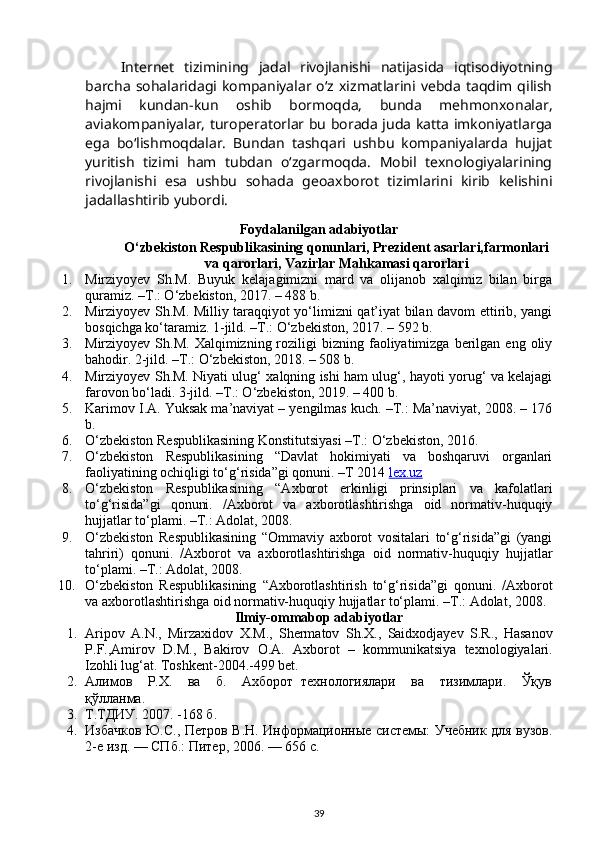 Internet   tizimining   jadal   rivojlanishi   natijasida   iqtisodiyotning
barcha   sohalaridagi kompaniyalar o‘z  xizmatlarini vebda  taqdim qilish
hajmi   kundan-kun   oshib   bormoqda,   bunda   mehmonxonalar,
aviakompaniyalar, turoperatorlar bu borada juda katta imkoniyatlarga
ega   bo‘lishmoqdalar.   Bundan   tashqari   ushbu   kompaniyalarda   hujjat
yuritish   tizimi   ham   tubdan   o‘zgarmoqda.   Mobil   texnologiyalarining
rivojlanishi   esa   ushbu   sohada   geoaxborot   tizimlarini   kirib   kelishini
jadallashtirib yubordi.
Foydalanilgan adabiyotlar
O‘zbekiston Respublikasining qonunlari, Prezident asarlari,farmonlari
va qarorlari, Vazirlar Mahkamasi qarorlari
1. Mirziyoyev   Sh.M.   Buyuk   kelajagimizni   mard   va   olijanob   xalqimiz   bilan   birga
quramiz. –T.: O‘zbekiston, 2017. – 488 b.
2. Mirziyoyev Sh.M. Milliy taraqqiyot yo‘limizni qat’iyat bilan davom ettirib, yangi
bosqichga ko‘taramiz. 1-jild. –T.: O‘zbekiston, 2017. – 592 b.
3. Mirziyoyev  Sh.M.  Xalqimizning  roziligi   bizning  faoliyatimizga   berilgan  eng  oliy
bahodir.  2-jild. –T.: O‘zbekiston, 2018. – 508 b.
4. Mirziyoyev Sh.M. Niyati ulug‘ xalqning ishi ham ulug‘, hayoti yorug‘ va kelajagi
farovon bo‘ladi. 3-jild. –T.: O‘zbekiston, 2019. – 400 b.
5. Karimov I.A. Yuksak ma’naviyat – yengilmas kuch. –T.: Ma’naviyat, 2008. – 176
b.
6. O‘zbekiston Respublikasining Konstitutsiyasi –T.: O‘zbekiston, 2016.
7. O‘zbekiston   Respublikasining   “Davlat   hokimiyati   va   boshqaruvi   organlari
faoliyatining ochiqligi to‘g‘risida”gi qonuni. –T 2014  lex.uz
8. O‘zbekiston   Respublikasining   “Axborot   erkinligi   prinsiplari   va   kafolatlari
to‘g‘risida”gi   qonuni.   /Axborot   va   axborotlashtirishga   oid   normativ-huquqiy
hujjatlar to‘plami. –T.: Adolat, 2008.
9. O‘zbekiston   Respublikasining   “Ommaviy   axborot   vositalari   to‘g‘risida”gi   (yangi
tahriri)   qonuni.   /Axborot   va   axborotlashtirishga   oid   normativ-huquqiy   hujjatlar
to‘plami. –T.: Adolat, 2008.
10. O‘zbekiston   Respublikasining   “Axborotlashtirish   to‘g‘risida”gi   qonuni.   /Axborot
va axborotlashtirishga oid normativ-huquqiy hujjatlar to‘plami. –T.: Adolat, 2008.
Ilmiy-ommabop adabiyotlar
1. Aripov   A . N .,   Mirzaxidov   X . M .,   Shermatov   Sh . X .,   Saidxodjayev   S . R .,   Hasanov
P . F ., Amirov   D . M .,   Bakirov   O . A .   Axborot   –   kommunikatsiya   texnologiyalari .
Izohli lug‘at. Toshkent-2004.-499 bet. 
2. Алимов     Р.Х.     ва     б.     Ахборот   технологиялари     ва     тизимлари.     Ўқув
қўлланма. 
3. Т.ТДИУ. 2007. -168 б. 
4. Избачков Ю.С., Петров В.Н. Информационные системы: Учебник для вузов.
2-е изд. — СПб.: Питер, 2006. — 656 с. 
39 