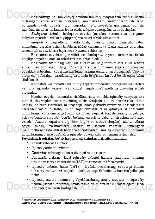 Boshqaruvga   bo‘lgan   ehtiyoj   bevosita   umumiy   maqsadlarga   erishish   uchun
birlashgan   jamoa   a’zolari   o‘rtasidagi   munosabatlarni   muvofiqlashtirish   zarur
bo‘lganda   paydo   bo‘ladi.     Bu   maqsadlar     o‘z   navbatida   quyidagilar   bo‘lishi
mumkin, masalan  maksimal foyda olish, xalqaro bozorga kirish va boshqalar.  
Boshqaruv   tizimi   –   boshqaruv   obyekti   (masalan,   korxona)   va   boshqaruv
subyekti (masalan, ma’muriy apparat) majmuini o‘zida aks ettiradi. 
Subyekt   -   maqsadlarni   shakllantirsh,   rejalarni   ishlab   chiqarish,   qabul
qilinadigan   qarorlar   uchun   talablarni   ishlab   chiqarish   va   ularni   amalga   oshirishni
nazorat qilish vazifalarni bajaruvchi korxona rahbarlari. 1
 
Boshqarish   obyektining   vazifasi   esa     boshqaruv   apparati   tomonidan   ishlab
chiqilgan rejalarni amalga oshirishni o‘z ichiga oladi. 
Boshqaruv   tizimining   har   ikkala   qismlari   to‘g‘ridan-to‘g‘ri   a   va   teskari
aloqa   bilan   bog‘lanadi.   To‘g‘ridan-to‘g‘ri   aloqa   boshqaruv   apparati   tomonidan
obyektga yuborilgan ko‘rsatma ma’lumotlarining oqimi bilan ifodalanadi.   Teskari
aloqa esa  yuborilgan qarorlarning bajarilishi to‘g‘risida hisobot berish oqimi bilan
ifodalanadi. 
Ko‘rsatma ma’lumotlar ma’muriy apparat tomonidan boshqaruv maqsadlari
va   joriy   iqtisodiy   vaziyat,   atrof-muhit   haqida   ma’lumotlarga   muvofiq   ishlab
chiqariladi.  
Hisobot   obyekt     tomonidan   shakllantiriladi   va   ichki   iqtisodiy   vaziyatni   aks
ettiradi,   shuningdek   tashqi   muhitning   ta’siri   darajasini   (to‘lov   kechikishlar,   elektr
uzilishi, ob-havo sharoitlari, mintaqadagi ijtimoiy-siyosiy vaziyat va boshqalar) aks
etadi.Shunday   qilib,   tashqi   muhit   faqat   obyektga   ta’sir   qilmaydi,   u   boshqaruv
xodimlariga tashqi omillarga (bozor sharoitlari, raqobat, foiz stavkalari, inflyatsiya,
soliq va bojxona siyosati)  bog‘liq bo‘lgan  qarorlarni qabul qilish uchun ma’lumot
beradi.     Axborot   oqimlar   ( to‘g‘ridan-to‘g‘ri   va   teskari   aloqalar),   ma’lumotlarni
qayta   ishlash,   ma’lumotlarni   uzatish   va   saqlash   vositalari,   shuningdek
ma’lumotlarni qayta ishlash bo‘yicha operatsiyalarni amalga oshiruvchi boshqaruv
xodimlarining o‘zaro bog‘likligi iqtisodiy obyekt axborot tizimini tashkil etadi.  
Foydalanish sohalari bo’yicha quyidagi tizimlarni ajratish mumkin: 
• Texnik axborot tizimlari; 
• Iqtisodiy axborot tizimlari; 
• Gumanitar sohadagi axborot tizimlari va boshqalar. 
• Davomida   bizlarni     faqat   iqtisodiy   axborot   tizimlar   qiziqtiradi,   shuning
uchun iqtisodiy axborot tizim ( IAT ) tushunchasini ifodalaymiz.  
• Iqtisodiy   axborot   tizim   ( IAT )   -   foydalanuvchilarning   so’roviga   binoan
iqtisodiy   ma'lumotni   saqlash,   izlash   va   etqazib   berish   uchun   mo'ljallangan
tizim. 
• Iqtisodiy   axborot   tizimining   foydalsnishning   asosiy   maqsadi   -     iqtisodiy
tizimni (sanoat korxonasi, savdo tashkiloti, tijorat banki, davlat agentligi va
boshqalar) samarali boshqarish. 
1
 Aripov A.N., Mirzaxidov X.M., Shermatov Sh.X., Saidxodjayev S.R., Hasanov P.F., 
Amirov D.M., Bakirov O.A. Axborot – kommunikatsiya texnologiyalari. Izohli lug‘at. Toshkent-2004.-499 bet.
4 