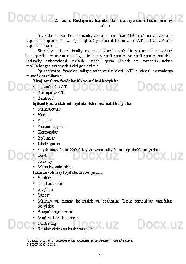 2.- rasm.  Boshqaruv tizimlarida iqtisodiy axborot tizimlarning
o‘rni
Bu   erda:   T
1   va   T
2   –   iqtisodiy   axborot   tizimidan   ( IAT )   o‘tmagan   axborot
oqimlarini   qismi;   T
1 '   va   T
2 '   -   iqtisodiy   axborot   tizimidan   ( IAT )   o‘tgan   axborot
oqimlarini qismi; 
Shunday   qilib,   iqtisodiy   axborot   tizimi   -   xo‘jalik   yurituvchi   subyektni
boshqarish   uchun   zarur   bo‘lgan   iqtisodiy   ma’lumotlar   va   ma’lumotlar   shaklida
iqtisodiy   axborotlarni   saqlash,   izlash,   qayta   ishlash   va   tarqatish   uchun
mo‘ljallangan avtomatlashtirilgan tizim. 2
 
Iqtisodiyotda   foydalaniladigan   axborot   tizimlari   ( AT )   quyidagi   mezonlarga
muvofiq tasniflanadi: 
Rivojlanish va foydalanish yo‘nalishi bo‘yicha: 
• Tadbirkorlik AT 
• Boshqaruv AT 
• Bank AT 
Iqtisodiyotda tizimni foydalanish masshtabi bo‘yicha: 
• Mamlakatlar 
• Hudud 
• Sohalar 
• Korporatsiyalar 
• Korxonalar 
• Bo‘limlar 
• Ishchi guruh 
• Foydalanuvchilar Xo‘jalik yurituvchi subyektlarning shakli bo‘yicha: 
• Davlat 
• Xususiy 
• Mahalliy xokimlik 
Tizimni sohaviy foydalanisi bo‘yicha: 
• Banklar 
• Fond bozorlari 
• Sug‘urta 
• Sanoat 
• Maishiy   va   xizmat   ko‘rsatish   va   boshqalar   Tizim   tomonidan   vazifalari
bo‘yicha: 
• Buxgalteriya hisobi 
• Moddiy-texnik ta’minot 
• Marketing 
• Rejalashtirish va bashorat qilish 
2
  Алимов    Р . Х .   ва    б .   Ахборот технологиялари  ва  тизимлари.  Ўқув қўлланма. 
Т.ТДИУ. 2007. -168 б.
6 