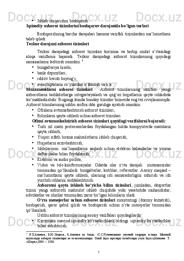 • Ishlab chiqarishni boshqarish   
Iqtisodiy axborot tizimlarini boshqaruv darajasida bo‘lgan turlari
Boshqarishning barcha darajalari hamma vazifali tizimlardan ma’lumotlarni
talab qiladi. 
Tezkor darajani axborot tizimlari 
Tezkor   darajadagi   axborot   tizimlari   korxona   va   tashqi   muhit   o‘rtasidagi
aloqa   vazifasini   bajaradi.   Tezkor   darajadagi   axborot   tizimlarining   quyidagi
namunalarini keltirish mumkin:  3
• buxgalteriya hisobi; 
• bank depozitlari; 
• ishlov berish buyrug‘i; 
• aviachiptalarni ro‘yxatdan o‘tkazish va h.k . 
Mutaxassislarni   axborot   tizimlari .     Axborot   tizimlarining   vazifasi-   yangi
axborotlarni   tashkilotlarga   integratsiyalash   va   qog‘oz   hujjatlarini   qayta   ishlashda
ko‘maklashishdir. Bugungi kunda bunday tizimlar biznesda eng tez rivojlanmoqda.
Axborot tizimlarining ushbu sinfini ikki guruhga ajratish mumkin: 
• Ofislarni avtomatlashtirish axborot tizimlari; 
• Bilimlarni qayta ishlash uchun axborot tizimlari. 
Ofisni avtomatlashtirish axborot tizimlari quyidagi vazifalarni bajaradi: 
• Turli   xil   matn   protsessorlardan   foydalangan   holda   kompyuterda   matnlarni
qayta ishlash; 
• Yuqori sifatli bosma mahsulotlarni ishlab chiqarish; 
• Hujjatlarni arxivlashtirish; 
• Ishbilarmon     ma’lumotlarini   saqlash   uchun   elektron   kalendarlar   va   yozma
daftarchalar bilan foydalanish; 
• Elektron va audio pochta; 
• Video   va   tele-konferensiyalar.   Odatda   ular   o‘rta   darajali     mutaxassislar
tomonidan qo‘llaniladi:  buxgalterlar, kotiblar, referentlar. Asosiy   maqsad  –
ma’lumotlarni   qayta   ishlash,   ularning   ish   samaradorligini   oshirish   va   ish
yuritish ishlarini soddalashtirish. 
Axborotni   qayta   ishlash   bo‘yicha   bilim   tizimlari ,   jumladan,   ekspertlar
tizimi   yangi   axborotli   mahsulot   ishlab   chiqishda   yoki   yaratishda   muhandislar,
advokatlar va olimlar tomonidan zarur bo‘lgan bilimlarni oladi. 
O‘rta menejerlar uchun axborot tizimlari   monitoringi (doimiy kuzatish),
boshqarish,   qaror   qabul   qilish   va   boshqarish   uchun   o‘rta   menejerlar   tomonidan
qo‘llaniladi.  
Ushbu axborot tizimlarining asosiy vazifalari quyidagilardir: 
• Korxonani mavjud iqtisodiy ko‘rsatkichlarni oldingi  iqtisodiy ko‘rsatkichlar
bilan solishtirish; 
3
  Р.Х.Алимов,   Б.Ю.Ходиев,   К.Алимов   ва   бошқ.   /С.С.Ғуломовнинг   умумий   таҳрири   остида.   Миллий
иқтисодда   ахборот   тизимлари   ва   технологиялари:   Олий   ўқув   юртлари   талабалари   учун   ўқув   қўлланма.   Т.:
«Шарқ»,2004. – 320б.
7