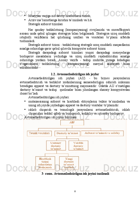 • Muayyan vaqtga oid davriy hisobotlarni tuzish; 
• Arxiv ma’lumotlariga kirishni ta’minlash va h.k. 
Strategik axborot tizimlari 
Har   qanday   tashkilotning   (kompaniyaning)   rivojlanishi   va   muvaffaqiyati
asosan  unda  qabul  qilingan  strategiya   bilan   belgilanadi.  Strategiya  uzoq   muddatli
istiqbolli   vazifalarni   hal   qilishning   usullari   va   vositalari   to‘plami   sifatida
tushuniladi. 
Strategik axborot tizimi - tashkilotning strategik uzoq muddatli maqsadlarini
amalga oshirishga qaror qabul qiluvchi kompyuter axborot tizimi. 
Strategik   darajadagi   axborot   tizimlari   yuqori   darajadagi   menejerlarga
boshqaruv   masalalarni   yechishga   va   uzoq   muddatli   rejalashtirishni   amalga
oshirishga   yordam   beradi.   Asosiy   vazifa   -   tashqi   muhitda   yuzaga   keladigan
o‘zgarishlarni   tashkilotning     (kompaniyaning)   mavjud   salohiyati   bilan
solishtirishdir.
1.2.   Avtomatlashtirilgan ish joylar
Avtomatlashtirilgan   ish   joylari   (AIJ)   -   bu   biznes   jarayonlarini
avtomatlashtirish   va   tashkilot   xodimlarining   samaradorligini   oshirish   imkonini
beradigan   apparat   va   dasturiy   ta’minotning   majmuasidir.   Odatda   AIJ   o‘rnatilgan
dasturiy   ta’minot   va   tashqi     qurilmalar   bilan   jihozlangan   shaxsiy   kompyuterdan
iborat bo‘ladi. 
Avtomatlashtirilgan ish joylari:  
• mutaxassisning   axborot   va   hisoblash   ehtiyojlarini   tezkor   ta’minlashni   va
uning ish joyida joylashgan apparat va dasturiy vositalar to‘plamidir. 
• ishlab   chiqarish   va   texnologik   jarayonlarni   avtomatlashtirish,   ishlab
chiqarishni tashkil qilish va boshqarish, tashkiliy va iqtisodiy boshqaruv. 
Avtomatlashtirilgan ish joyini tuzilmasi: 
3- rasm. Avtomatlashtirilgan ish joyini tuzilmali  
 
8 