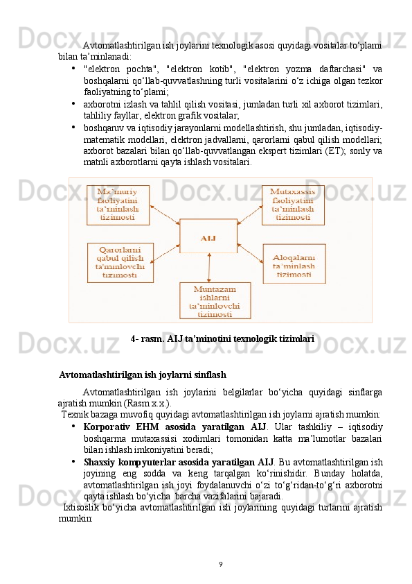 Avtomatlashtirilgan ish joylarini texnologik asosi quyidagi vositalar to‘plami
bilan ta’minlanadi: 
• "elektron   pochta",   "elektron   kotib",   "elektron   yozma   daftarchasi"   va
boshqalarni qo‘llab-quvvatlashning turli vositalarini o‘z ichiga olgan tezkor
faoliyatning to‘plami; 
• axborotni izlash va tahlil qilish vositasi, jumladan turli xil axborot tizimlari,
tahliliy fayllar, elektron grafik vositalar; 
• boshqaruv va iqtisodiy jarayonlarni modellashtirish, shu jumladan, iqtisodiy-
matematik modellari, elektron jadvallarni, qarorlarni qabul qilish modellari;
axborot bazalari bilan qo‘llab-quvvatlangan ekspert tizimlari (ET); sonly va
matnli axborotlarni qayta ishlash vositalari. 
 
 
4- rasm. AIJ ta’minotini texnologik tizimlari 
   
Avtomatlashtirilgan ish joylarni sinflash 
Avtomatlashtirilgan   ish   joylarini   belgilarlar   bo‘yicha   quyidagi   sinflarga
ajratish mumkin (Rasm x.x.). 
 Texnik bazaga muvofiq quyidagi avtomatlashtirilgan ish joylarni ajratish mumkin:
• Korporativ   EHM   asosida   yaratilgan   AIJ .   Ular   tashkiliy   –   iqtisodiy
boshqarma   mutaxassisi   xodimlari   tomonidan   katta   ma’lumotlar   bazalari
bilan ishlash imkoniyatini beradi; 
• Shaxsiy kompyuterlar asosida yaratilgan AIJ . Bu avtomatlashtirilgan ish
joyining   eng   sodda   va   keng   tarqalgan   ko‘rinishidir.   Bunday   holatda,
avtomatlashtirilgan   ish   joyi   foydalanuvchi   o‘zi   to‘g‘ridan-to‘g‘ri   axborotni
qayta ishlash bo‘yicha  barcha vazifalarini bajaradi.  
  Ixtisoslik   bo‘yicha   avtomatlashtirilgan   ish   joylarining   quyidagi   turlarini   ajratish
mumkin: 
9