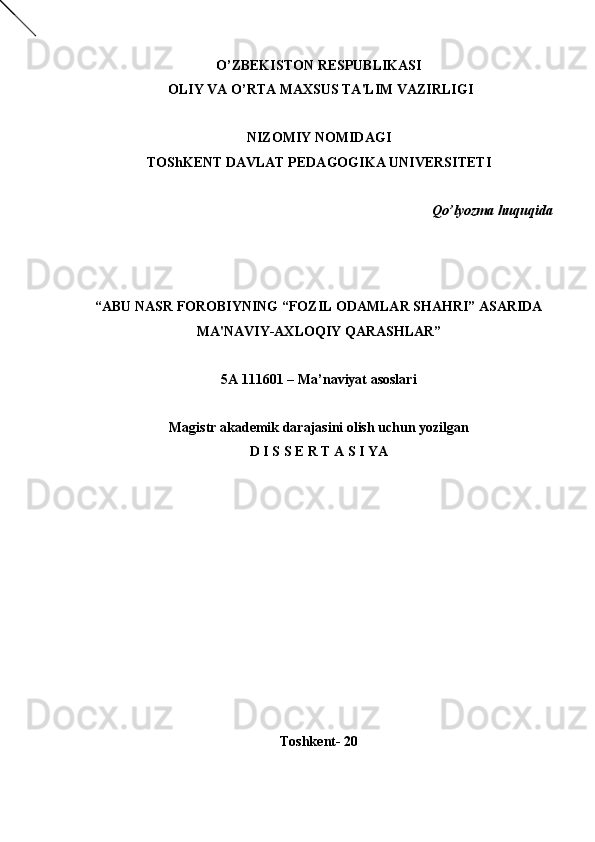 O’ZBEKISTON RESPUBLIKASI
  OLIY VA O’RTA MAXSUS TA'LIM VAZIRLIGI
NIZOMIY NOMIDAGI
TOShK Е NT DAVLAT P Е DAGOGIKA UNIV Е RSIT Е TI
    Qo’lyozma huquqida
                                                                                            
“ABU NASR FOROBIYNING “FOZIL ODAMLAR SHAHRI” ASARIDA
MA'NAVIY-AXLOQIY QARASHLAR”   
5А 111601 –  Ma’naviyat asoslari
Magistr akad е mik darajasini olish uchun yozilgan
D I S S  Е  R T A S I YA
Toshk е nt- 20
Rеja:
1.Abu Nasr Forobiy va uning ilmiy 
mеrosi.
2. Abu Nasr Forobiyning ma'naviy mеrosi 
va uning bugungi kundagi a h amiyati.
