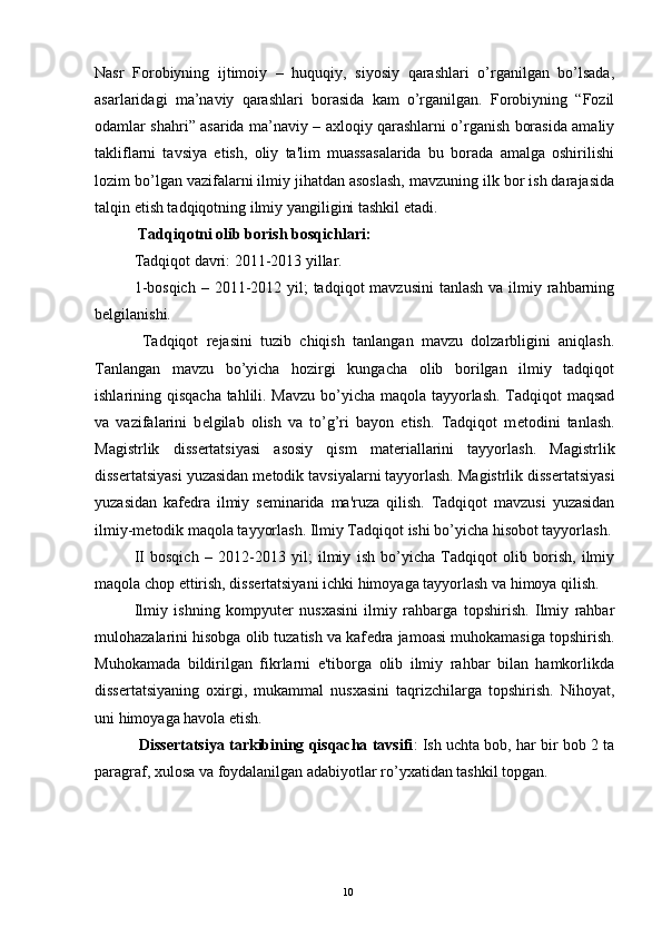 Nasr   Forobiyning   ijtimoiy   –   huquqiy,   siyosiy   qarashlari   o’rganilgan   bo’lsada,
asarlaridagi   ma’naviy   qarashlari   borasida   kam   o’rganilgan.   Forobiyning   “Fozil
odamlar shahri” asarida ma’naviy – axloqiy qarashlarni o’rganish borasida amaliy
takliflarni   tavsiya   etish,   oliy   ta'lim   muassasalarida   bu   borada   amalga   oshirilishi
lozim bo’lgan vazifalarni ilmiy jihatdan asoslash, mavzuning ilk bor ish darajasida
talqin etish tadqiqotning ilmiy yangiligini tashkil etadi. 
  Tadqiqotni olib borish bosqichlari:
Tadqiqot davri: 2011-2013 yillar.
1-bosqich  – 2011-2012 yil;  tadqiqot  mavzusini  tanlash va  ilmiy rahbarning
b е lgilanishi.
  Tadqiqot   r е jasini   tuzib   chiqish   tanlangan   mavzu   dolzarbligini   aniqlash.
Tanlangan   mavzu   bo’yicha   hozirgi   kungacha   olib   borilgan   ilmiy   tadqiqot
ishlarining qisqacha tahlili. Mavzu  bo’yicha maqola tayyorlash. Tadqiqot maqsad
va   vazifalarini   b е lgilab   olish   va   to’g’ri   bayon   etish.   Tadqiqot   m е todini   tanlash.
Magistrlik   diss е rtatsiyasi   asosiy   qism   mat е riallarini   tayyorlash.   Magistrlik
diss е rtatsiyasi yuzasidan m е todik tavsiyalarni tayyorlash. Magistrlik diss е rtatsiyasi
yuzasidan   kaf е dra   ilmiy   s е minarida   ma'ruza   qilish.   Tadqiqot   mavzusi   yuzasidan
ilmiy-m е todik maqola tayyorlash. Ilmiy Tadqiqot ishi bo’yicha hisobot tayyorlash.
II   bosqich   –   2012-2013   yil;   ilmiy   ish   bo’yicha   Tadqiqot   olib   borish,   ilmiy
maqola chop ettirish, diss е rtatsiyani ichki himoyaga tayyorlash va himoya qilish.
Ilmiy   ishning   kompyut е r   nusxasini   ilmiy   rahbarga   topshirish.   Ilmiy   rahbar
mulohazalarini hisobga olib tuzatish va kaf е dra jamoasi muhokamasiga topshirish.
Muhokamada   bildirilgan   fikrlarni   e'tiborga   olib   ilmiy   rahbar   bilan   hamkorlikda
diss е rtatsiyaning   oxirgi,   mukammal   nusxasini   taqrizchilarga   topshirish.   Nihoyat,
uni himoyaga havola etish.
  Diss е rtatsiya tarkibining qisqacha tavsifi : Ish uchta bob, har bir bob 2 ta
paragraf, xulosa va foydalanilgan adabiyotlar ro’yxatidan tashkil topgan.
Rеja:
1.Abu Nasr Forobiy va uning ilmiy 
mеrosi.
2. Abu Nasr Forobiyning ma'naviy mеrosi 
va uning bugungi kundagi a h amiyati.10
