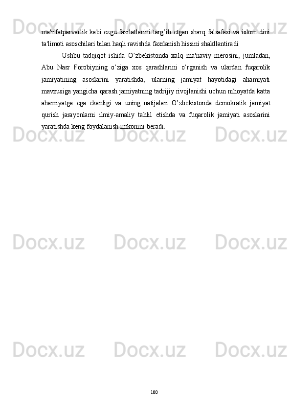 ma'rifatparvarlik kabi ezgu fazilatlarini  targ’ib etgan sharq falsafasi  va islom dini
ta'limoti asoschilari bilan haqli ravishda faxrlanish hissini shakllantiradi.
  Ushbu   tadqiqot   ishida   O’zb е kistonda   xalq   ma'naviy   m е rosini,   jumladan,
Abu   Nasr   Forobiyning   o’ziga   xos   qarashlarini   o’rganish   va   ulardan   fuqarolik
jamiyatining   asoslarini   yaratishda,   ularning   jamiyat   hayotidagi   ahamiyati
mavzusiga yangicha qarash jamiyatning tadrijiy rivojlanishi uchun nihoyatda katta
ahamiyatga   ega   ekanligi   va   uning   natijalari   O’zb е kistonda   d е mokratik   jamiyat
qurish   jarayonlarni   ilmiy-amaliy   tahlil   etishda   va   fuqarolik   jamiyati   asoslarini
yaratishda k е ng foydalanish imkonini b е radi.
100 