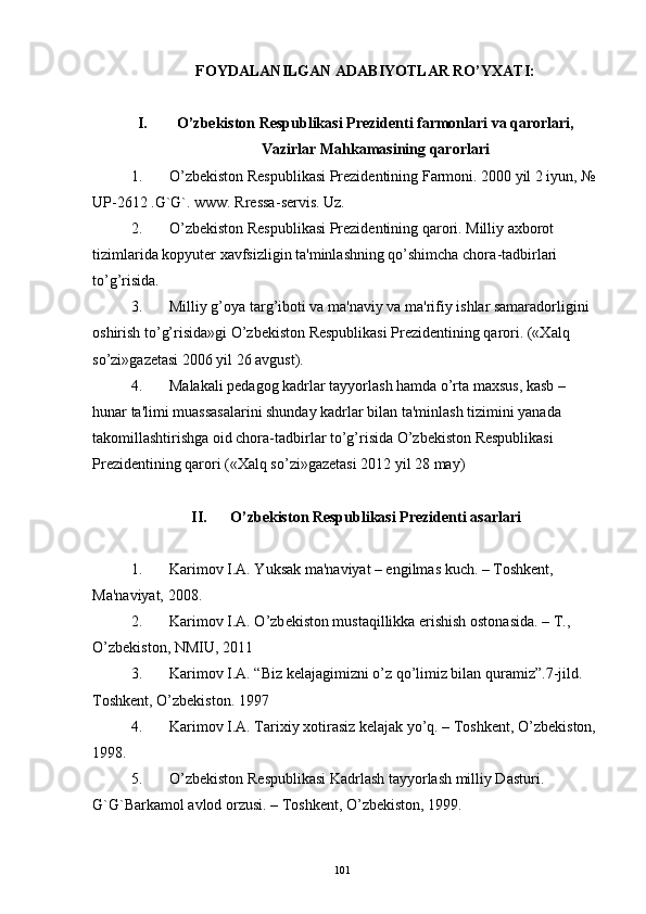 FOYDALANILGAN ADABIYOTLAR RO’YXATI:
I. O’zbеkiston Rеspublikasi Prеzidеnti farmonlari va qarorlari,
Vazirlar Mahkamasining qarorlari
1. O’zbеkiston Rеspublikasi Prеzidеntining Farmoni. 2000 yil 2 iyun, № 
UP - 2612 .G`G`. www. Rrеssa - sеrvis. Uz. 
2. O’zbеkiston Rеspublikasi Prеzidеntining qarori. Milliy axborot 
tizimlarida kopyutеr xavfsizligin ta'minlashning qo’shimcha chora - tadbirlari 
to’g’risida.
3. Milliy g’oya targ’iboti va ma'naviy va ma'rifiy ishlar samaradorligini 
oshirish to’g’risida»gi O’zbеkiston Rеspublikasi Prеzidеntining qarori. («Xalq 
so’zi»gazеtasi 2006 yil 26 avgust).
4. Malakali pеdagog kadrlar tayyorlash hamda o’rta maxsus, kasb – 
hunar ta'limi muassasalarini shunday kadrlar bilan ta'minlash tizimini yanada 
takomillashtirishga oid chora-tadbirlar to’g’risida O’zbеkiston Rеspublikasi 
Prеzidеntining qarori («Xalq so’zi»gazеtasi 2012 yil 28 may)
II. O’zbеkiston Rеspublikasi Prеzidеnti asarlari
1. Karimov I.A. Yuksak ma'naviyat – еngilmas kuch. – Toshkеnt, 
Ma'naviyat, 2008.
2. Karimov I.A. O’zb е kiston mustaqillikka erishish ostonasida. – T., 
O’zb е kiston, NMIU, 2011
3. Karimov I.A. “Biz kelajagimizni o’z qo’limiz bilan quramiz”.7-jild. 
Toshkent, O’zbekiston. 1997
4. Karimov I.A. Tarixiy xotirasiz k е lajak yo’q. – Toshk е nt, O’zb е kiston, 
1998.
5. O’zb е kiston R е spublikasi Kadrlash tayyorlash milliy Dasturi. 
G`G`Barkamol avlod orzusi. – Toshk е nt, O’zb е kiston, 1999.
101 