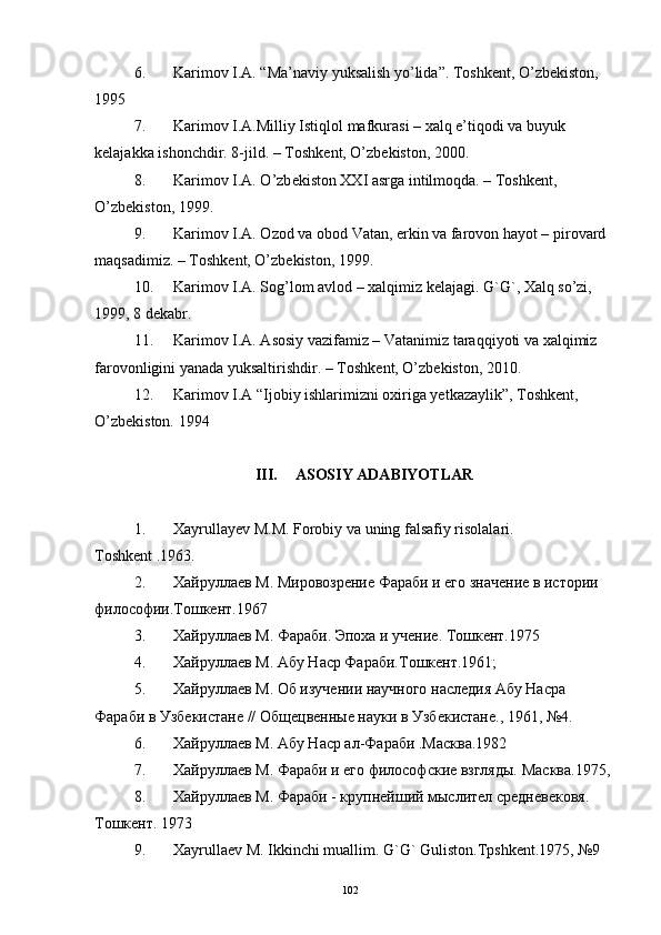 6. Karimov I.A. “Ma’naviy yuksalish yo’lida”. Toshkent, O’zbekiston, 
1995
7. Karimov I.A.Milliy Istiqlol mafkurasi – xalq e’tiqodi va buyuk 
k е lajakka ishonchdir. 8-jild. – Toshk е nt, O’zb е kiston, 2000.
8. Karimov I.A. O’zb е kiston XXI asrga intilmoqda. – Toshk е nt, 
O’zb е kiston, 1999.
9. Karimov I.A. Ozod va obod Vatan, erkin va farovon hayot – pirovard 
maqsadimiz. – Toshk е nt, O’zb е kiston, 1999.
10. Karimov I.A. Sog’lom avlod – xalqimiz k е lajagi. G`G`, Xalq so’zi, 
1999, 8 d е kabr.
11. Karimov I.A. Asosiy vazifamiz – Vatanimiz taraqqiyoti va xalqimiz 
farovonligini yanada yuksaltirishdir. – Toshk е nt, O’zb е kiston, 2010.
12. Karimov I.A “Ijobiy ishlarimizni oxiriga yetkazaylik”, Toshkent, 
O’zbekiston. 1994  
 
III. ASOSIY ADABIYOTLAR
1. Xayrullay е v M.M. Forobiy va uning falsafiy risolalari. 
Toshkent .1963. 
2. Хайруллаев М. Мировозрение Фараби и его значение в истории 
философии.Тошкент.1967 
3. Хайруллаев М. Фараби. Эпоха и учение. Тошкент.1975 
4. Хайруллаев М. Абу Наср Фараби.Тошкент.1961;
5. Хайруллаев М. Об изучении научного наследия Абу Насра 
Фараби в Узбекистане // Общецвенные науки в Узбекистане., 1961, №4.
6. Хайруллаев М. Абу Наср ал-Фараби .Масква.1982 
7. Хайруллаев М. Фараби и его философские взгляды.  Масква.1975, 
8. Хайруллаев М. Фараби - крупнейший мыслител средневековя. 
Тошкент. 1973 
9. Xayrulla е v M. Ikkinchi muallim. G`G` Guliston.Tpshkent.1975, №9 
102