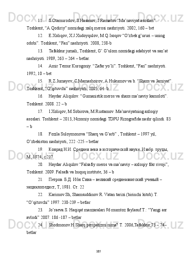 11. S.Otamurodov, S.Hasanov, J.Ramatov “Ma’naviyat asoslari”. 
Toshkent, “A.Qodiriy” nomidagi xalq merosi nashriyoti. 2002, 160 – bet
12. E.Xoliqov, X.J.Xudoyqulov, M.Q.Isoqov “O’zbek g’ururi – uning 
odobi”. Toshkent, “Fan” nashriyoti. 2008, 238-b
13. Tafakkur jurnali, Toshkent, G’.G’ulom nomidagi adabiyot va san’at 
nashriyoti. 1989, 263 – 264 – betlar.
14. Amir Temur Kurogoniy. “Zafar yo’li”. Toshkent, “Fan” nashriyoti. 
1992, 10 – bet
15. R.Z.Jumayev, C.Mamashoirov, A.Hukumov va b. “Shaxs va Jamiyat”.
Toshkent , “ O ’ qituvchi ”  nashriyoti , 2005, 64-  b
16. Haydar Aliqulov. “Gumanistik meros va shaxs ma’naviy kamoloti”. 
Toshkent. 2008. 22 – b
17. I.Xoliqov, M.Sobirova, M.Rustamov. Ma’naviyatning axloqiy 
asoslari. Toshkent – 2013, Nizomiy nomidagi TDPU Rizografida nashr qilindi. 83 
– b
18. Fozila Suloymonova “Sharq va G’arb” , Toshkent – 1997 yil, 
O’zbekiston nashriyoti, 222 -225 – betlar 
19. Конрад Н.И. Среднеи века в и ст орической науке. Изабр. труды, 
М, 1974, c.217
20. Haydar   Aliqulov .“ Falsafiy   meros   va   ma ’ naviy  –  axloqiy   fikr   rivoji ”, 
Toshkent .  2009. Falsafa va huquq institute, 36 – b
21. Петров. Б.Д. Ибн Сина – великий среднеазиатский ученый – 
энциклопедист, Т, 1981. Ст. 22
22. Karimov.Sh ,  Shamsuddinov.R.   Vatan tarixi.(birinchi kitob).T.  
“ O’q ituvchi” 1997. 238-239  – betlar 
23. Jo’raеva.S. Haqiqat manzaralari 96 mumtoz faylasuf.T.: “Yangi asr 
avlodi” 2007. 186 -187  – betlar 
24. Shodmonov. H .Shar q  pеripatizmi nima? T.   2006 , Tafakkur , 73   –   74 – 
betlar 
105 