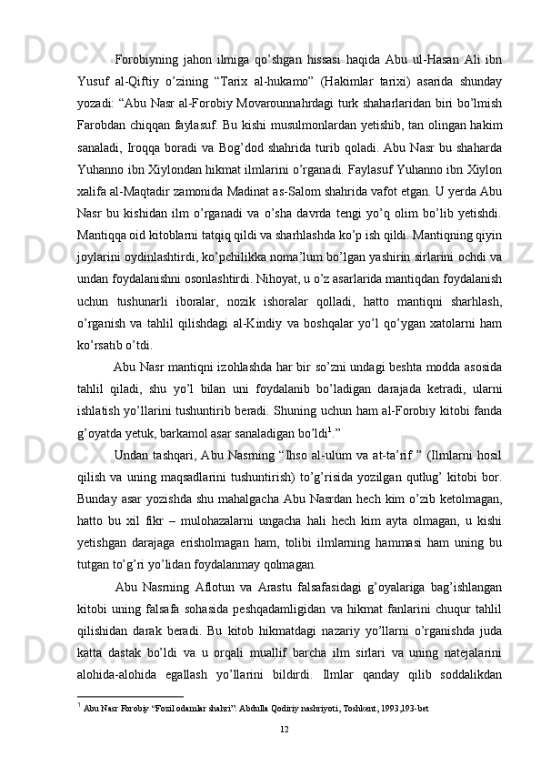 Forobiyning   jahon   ilmiga   qo’shgan   hissasi   haqida   Abu   ul-Hasan   Ali   ibn
Yusuf   al-Qiftiy   o’zining   “Tarix   al-hukamo”   (Hakimlar   tarixi)   asarida   shunday
yozadi: “Abu Nasr al-Forobiy Movarounnahrdagi turk shaharlaridan biri bo’lmish
Farobdan chiqqan faylasuf. Bu kishi musulmonlardan yetishib, tan olingan hakim
sanaladi,   Iroqqa   boradi   va   Bog’dod   shahrida   turib   qoladi.   Abu   Nasr   bu   shaharda
Yuhanno ibn Xiylondan hikmat ilmlarini o’rganadi. Faylasuf Yuhanno ibn Xiylon
xalifa al-Maqtadir zamonida Madinat as-Salom shahrida vafot etgan. U yerda Abu
Nasr   bu   kishidan   ilm   o’rganadi   va   o’sha   davrda   tengi   yo’q   olim   bo’lib   yetishdi.
Mantiqqa oid kitoblarni tatqiq qildi va sharhlashda ko’p ish qildi. Mantiqning qiyin
joylarini oydinlashtirdi, ko’pchilikka noma’lum bo’lgan yashirin sirlarini ochdi va
undan foydalanishni osonlashtirdi. Nihoyat, u o’z asarlarida mantiqdan foydalanish
uchun   tushunarli   iboralar,   nozik   ishoralar   qolladi,   hatto   mantiqni   sharhlash,
o’rganish   va   tahlil   qilishdagi   al-Kindiy   va   boshqalar   yo’l   qo’ygan   xatolarni   ham
ko’rsatib o’tdi.
  Abu Nasr mantiqni izohlashda har bir so’zni undagi beshta modda asosida
tahlil   qiladi,   shu   yo’l   bilan   uni   foydalanib   bo’ladigan   darajada   ketradi,   ularni
ishlatish yo’llarini tushuntirib beradi. Shuning uchun ham al-Forobiy kitobi fanda
g’oyatda yetuk, barkamol asar sanaladigan bo’ldi 1
.” 
  Undan   tashqari,   Abu   Nasrning   “Ihso   al-ulum   va   at-ta’rif   ”   (Ilmlarni   hosil
qilish   va   uning   maqsadlarini   tushuntirish)   to’g’risida   yozilgan   qutlug’   kitobi   bor.
Bunday asar  yozishda  shu mahalgacha  Abu Nasrdan hech  kim  o’zib ketolmagan,
hatto   bu   xil   fikr   –   mulohazalarni   ungacha   hali   hech   kim   ayta   olmagan,   u   kishi
yetishgan   darajaga   erisholmagan   ham,   tolibi   ilmlarning   hammasi   ham   uning   bu
tutgan to’g’ri yo’lidan foydalanmay qolmagan.
  Abu   Nasrning   Aflotun   va   Arastu   falsafasidagi   g’oyalariga   bag’ishlangan
kitobi   uning   falsafa   sohasida   peshqadamligidan   va   hikmat   fanlarini   chuqur   tahlil
qilishidan   darak   beradi.   Bu   kitob   hikmatdagi   nazariy   yo’llarni   o’rganishda   juda
katta   dastak   bo’ldi   va   u   orqali   muallif   barcha   ilm   sirlari   va   uning   natejalarini
alohida-alohida   egallash   yo’llarini   bildirdi.   Ilmlar   qanday   qilib   soddalikdan
1
 Abu Nasr Forobiy “Fozil odamlar shahri”. Abdulla Qodiriy nashriyoti, Toshkent, 1993,193-bet
Rеja:
1.Abu Nasr Forobiy va uning ilmiy 
mеrosi.
2. Abu Nasr Forobiyning ma'naviy mеrosi 
va uning bugungi kundagi a h amiyati.12