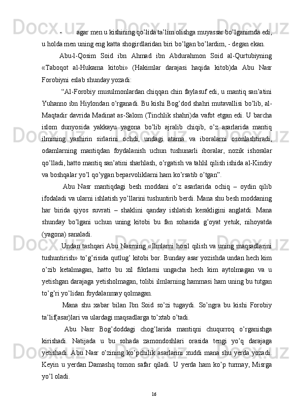 - agar men u kishining qo’lida ta’lim olishga muyassar bo’lganimda edi,
u holda men uning eng katta shogirdlaridan biri bo’lgan bo’lardim, - degan ekan.
Abu-l-Qosim   Soid   ibn   Ahmad   ibn   Abdurahmon   Soid   al-Qurtubiyning
«Taboqot   al-Hukama   kitobi»   (Hakimlar   darajasi   haqida   kitob)da   Abu   Nasr
Forobiyni eslab shunday yozadi:
  “Al-Forobiy musulmonlardan chiqqan chin faylasuf edi, u mantiq san’atini
Yuhanno ibn Hiylondan o’rganadi. Bu kishi Bog’dod shahri mutavallisi bo’lib, al-
Maqtadir davrida Madinat as-Salom (Tinchlik shahri)da vafot etgan edi. U barcha
islom   dunyosida   yakkayu   yagona   bo’lib   ajralib   chiqib,   o’z   asarlarida   mantiq
ilmining   yashirin   sirlarini   ochdi,   undagi   atama   va   iboralarni   osonlashtiradi,
odamlarning   mantiqdan   foydalanish   uchun   tushunarli   iboralar,   nozik   ishoralar
qo’lladi, hatto mantiq san’atini sharhlash, o’rgatish va tahlil qilish ishida al-Kindiy
va boshqalar yo’l qo’ygan beparvoliklarni ham ko’rsatib o’tgan”.
  Abu   Nasr   mantiqdagi   besh   moddani   o’z   asarlarida   ochiq   –   oydin   qilib
ifodaladi va ularni ishlatish yo’llarini tushuntirib berdi. Mana shu besh moddaning
har   birida   qiyos   suvrati   –   shaklini   qanday   ishlatish   kerakligini   anglatdi.   Mana
shunday   bo’lgani   uchun   uning   kitobi   bu   fan   sohasida   g’oyat   yetuk,   nihoyatda
(yagona) sanaladi. 
  Undan tashqari Abu Nasrning «Ilmlarni hosil qilish va uning maqsadlarini
tushuntirish» to’g’risida qutlug’ kitobi bor. Bunday asar yozishda undan hech kim
o’zib   ketalmagan,   hatto   bu   xil   fikrlarni   ungacha   hech   kim   aytolmagan   va   u
yetishgan darajaga yetisholmagan, tolibi ilmlarning hammasi ham uning bu tutgan
to’g’ri yo’lidan foydalanmay qolmagan. 
  Mana   shu   xabar   bilan   Ibn   Soid   so’zi   tugaydi.   So’ngra   bu   kishi   Forobiy
ta’lif(asar)lari va ulardagi maqsadlarga to’xtab o’tadi.
  Abu   Nasr   Bog’doddagi   chog’larida   mantiqni   chuqurroq   o’rganishga
kirishadi.   Natijada   u   bu   sohada   zamondoshlari   orasida   tengi   yo’q   darajaga
yetishadi.   Abu   Nasr   o’zining   ko’pchilik   asarlarini   xuddi   mana   shu   yerda   yozadi.
Keyin   u   yerdan   Damashq   tomon   safar   qiladi.   U   yerda   ham   ko’p   turmay,   Misrga
yo’l oladi. 
Rеja:
1.Abu Nasr Forobiy va uning ilmiy 
mеrosi.
2. Abu Nasr Forobiyning ma'naviy mеrosi 
va uning bugungi kundagi a h amiyati.16 