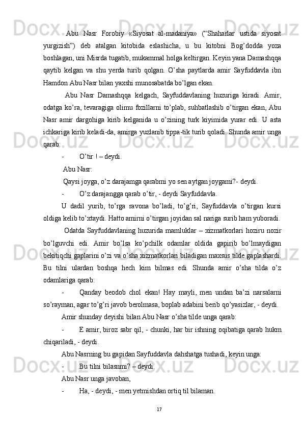   Abu   Nasr   Forobiy   «Siyosat   al-madaniya»   (“Shaharlar   ustida   siyosat
yurgizish”)   deb   atalgan   kitobida   eslashicha,   u   bu   kitobni   Bog’dodda   yoza
boshlagan, uni Misrda tugatib, mukammal holga keltirgan. Keyin yana Damashqqa
qaytib   kelgan   va   shu   yerda   turib   qolgan.   O’sha   paytlarda   amir   Sayfuddavla   ibn
Hamdon Abu Nasr bilan yaxshi munosabatda bo’lgan ekan.
  Abu   Nasr   Damashqqa   kelgach,   Sayfuddavlaning   huzuriga   kiradi.   Amir,
odatga ko’ra, tevaragiga olimu fozillarni  to’plab, suhbatlashib  o’tirgan ekan, Abu
Nasr   amir   dargohiga   kirib   kelganida   u   o’zining   turk   kiyimida   yurar   edi.   U   asta
ichkariga kirib keladi-da, amirga yuzlanib tippa-tik turib qoladi. Shunda amir unga
qarab:
- O’tir ! – deydi.
  Abu Nasr:
  Qaysi joyga, o’z darajamga qarabmi yo sen aytgan joygami?- deydi.
- O’z darajangga qarab o’tir, - deydi Sayfuddavla.
U   dadil   yurib,   to’rga   ravona   bo’ladi,   to’g’ri,   Sayfuddavla   o’tirgan   kursi
oldiga kelib to’xtaydi. Hatto amirni o’tirgan joyidan sal nariga surib ham yuboradi.
  Odatda   Sayfuddavlaning   huzurida  mamluklar   –   xizmatkorlari   hoziru   nozir
bo’lguvchi   edi.   Amir   bo’lsa   ko’pchilk   odamlar   oldida   gapirib   bo’lmaydigan
bekitiqchi gaplarini o’zi va o’sha xizmatkorlari biladigan maxsus tilde gaplashardi.
Bu   tilni   ulardan   boshqa   hech   kim   bilmas   edi.   Shunda   amir   o’sha   tilda   o’z
odamlariga qarab:
- Qanday   beodob   chol   ekan!   Hay   mayli,   men   undan   ba’zi   narsalarni
so’rayman, agar to’g’ri javob berolmasa, boplab adabini berib qo’yasizlar, - deydi.
Amir shunday deyishi bilan Abu Nasr o’sha tilde unga qarab:
- E amir, biroz sabr qil, - chunki, har bir ishning oqibatiga qarab hukm
chiqariladi, - deydi.
Abu Nasrning bu gapidan Sayfuddavla dahshatga tushadi, keyin unga:
- Bu tilni bilasnmi? – deydi.
Abu Nasr unga javoban,
- Ha, - deydi, - men yetmishdan ortiq til bilaman.
Rеja:
1.Abu Nasr Forobiy va uning ilmiy 
mеrosi.
2. Abu Nasr Forobiyning ma'naviy mеrosi 
va uning bugungi kundagi a h amiyati.17 