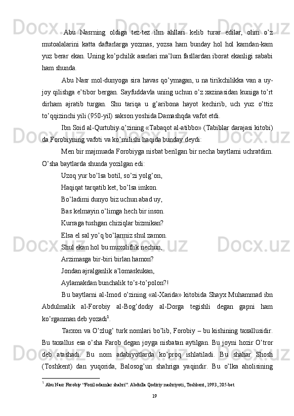   Abu   Nasrning   oldiga   tez-tez   ilm   ahllari   kelib   turar   edilar,   olim   o’z
mutoalalarini   katta   daftarlarga   yozmas,   yozsa   ham   bunday   hol   hol   kamdan-kam
yuz berar ekan. Uning ko’pchilik asarlari ma’lum fasllardan iborat ekanligi sababi
ham shunda.
  Abu Nasr mol-dunyoga sira havas qo’ymagan, u na tirikchilikka van a uy-
joy qilishga e’tibor bergan. Sayfuddavla uning uchun o’z xazinasidan kuniga to’rt
dirham   ajratib   turgan.   Shu   tariqa   u   g’aribona   hayot   kechirib,   uch   yuz   o’ttiz
to’qqizinchi yili (950-yil) sakson yoshida Damashqda vafot etdi. 
  Ibn Soid al-Qurtubiy o’zining «Tabaqot al-atibbo» (Tabiblar darajasi kitobi)
da Forobiyning vafoti va ko’milishi haqida bunday deydi:
  Men bir majmuada Forobiyga nisbat berilgan bir necha baytlarni uchratdim.
O’sha baytlarda shunda yozilgan edi:
  Uzoq yur bo’lsa botil, so’zi yolg’on,
  Haqiqat tarqatib ket, bo’lsa imkon.
  Bo’ladimi dunyo biz uchun abad uy,
  Bas kelmayin o’limga hech bir inson.
  Kurraga tushgan chiziqlar bizmikan?
  Elsa el sal yo’q bo’larmiz shul zamon.
  Shul ekan hol bu muxoliflik nechun,
  Arzimasga bir-biri birlan hamon?
  Jondan ajralganlik a’lomaskukan,
  Aylamakdan bunchalik to’s-to’polon?!
  Bu baytlarni al-Imod o’zining «al-Xarida» kitobida Shayx Muhammad ibn
Abdulmalik   al-Forobiy   al-Bog’dodiy   al-Dorga   tegishli   degan   gapni   ham
ko’rganman deb yozadi 1
.
  Tarxon va O’zlug’ turk nomlari bo’lib, Forobiy – bu kishining taxallusidir.
Bu taxallus esa o’sha Farob degan joyga nisbatan  aytilgan. Bu joyni hozir  O’tror
deb   atashadi.   Bu   nom   adabiyotlarda   ko’proq   ishlatiladi.   Bu   shahar   Shosh
(Toshkent)   dan   yuqorida,   Balosog’un   shahriga   yaqindir.   Bu   o’lka   aholisining
1
 Abu Nasr Forobiy “Fozil odamlar shahri”. Abdulla Qodiriy nashriyoti, Toshkent, 1993, 205-bet
Rеja:
1.Abu Nasr Forobiy va uning ilmiy 
mеrosi.
2. Abu Nasr Forobiyning ma'naviy mеrosi 
va uning bugungi kundagi a h amiyati.19 