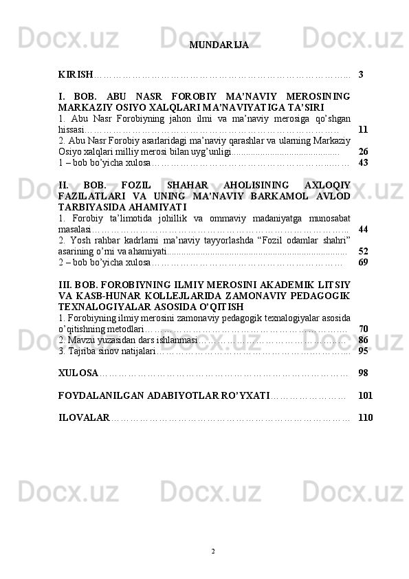 MUNDARIJA
KIRISH ……………………………………………………………………... 3
I.   BOB.   ABU   NASR   FOROBIY   MA’NAVIY   MEROSINING
MARKAZIY OSIYO XALQLARI MA’NAVIYATIGA TA’SIRI
1.   Abu   Nasr   Forobiyning   jahon   ilmi   va   ma’naviy   merosiga   qo’shgan
hissasi…………………………………………………………………….. 11
2. Abu Nasr Forobiy asarlaridagi ma’naviy qarashlar va ularning Markaziy
Osiyo xalqlari milliy merosi bilan uyg’unligi............................................. 26
1 – bob bo’yicha xulosa ………………………………………………...…… 43
II.   BOB.   FOZIL   SHAHAR   AHOLISINING   AXLOQIY
FAZILATLARI   VA   UNING   MA’NAVIY   BARKAMOL   AVLOD
TARBIYASIDA AHAMIYATI
1.   Forobiy   ta’limotida   johillik   va   ommaviy   madaniyatga   munosabat
masalasi……………………………………………………………………... 44
2.   Yosh   rahbar   kadrlarni   ma’naviy   tayyorlashda   “Fozil   odamlar   shahri”
asarining o’rni va ahamiyati........................................................................... 52
2 – bob bo’yicha xulosa …………………………………………………… 69
III. BOB. FOROBIYNING ILMIY MEROSINI AKADEMIK LITSIY
VA   KASB-HUNAR   KOLLEJLARIDA   ZAMONAVIY   PEDAGOGIK
TEXNALOGIYALAR ASOSIDA O’QITISH
1. Forobiyning ilmiy merosini zamonaviy pedagogik texnalogiyalar asosida
o’qitishning metodlari…………………………………………………….… 70
2. Mavzu yuzasidan dars ishlanmasi ……………………………………..… 86
3. Tajriba sinov natijalari ………………………………………….……….... 95
XULOSA …………………………………………………………………… 98
FOYDALANILGAN ADABIYOTLAR RO’YXATI …………………… 101
ILOVALAR ………………………………………………………………… 110
 
Rеja:
1.Abu Nasr Forobiy va uning ilmiy 
mеrosi.
2. Abu Nasr Forobiyning ma'naviy mеrosi 
va uning bugungi kundagi a h amiyati.2 