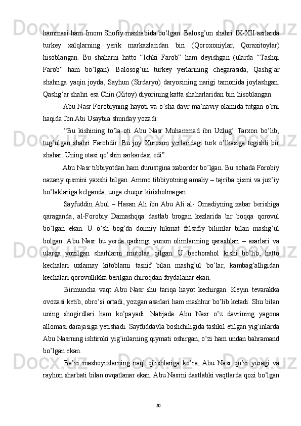 hammasi ham Imom Shofiy mazhabida bo’lgan. Balosg’un shahri IX-XII asrlarda
turkey   xalqlarning   yerik   markazlaridan   biri   (Qoroxoniylar,   Qoraxitoylar)
hisoblangan.   Bu   shaharni   hatto   “Ichki   Farob”   ham   deyishgan   (ularda   “Tashqi
Farob”   ham   bo’lgan).   Balosog’un   turkey   yerlarining   chegarasida,   Qashg’ar
shahriga  yaqin  joyda,  Sayhun  (Sirdaryo)   daryosining   narigi  tamonida  joylashgan.
Qashg’ar shahri esa Chin (Xitoy) diyorining katta shaharlaridan biri hisoblangan.
  Abu Nasr Forobiyning hayoti va o’sha davr ma’naviy olamida tutgan o’rni
haqida Ibn Abi Usaybia shunday yozadi:
  “Bu   kishining   to’la   oti   Abu   Nasr   Muhammad   ibn   Uzlug’   Tarxon   bo’lib,
tug’ulgan   shahri   Farobdir.   Bu   joy   Xuroson   yerlaridagi   turk   o’lkasiga   tegishli   bir
shahar. Uning otasi qo’shin sarkardasi edi”.
  Abu Nasr tibbiyotdan ham durustgina xabordor bo’lgan. Bu sohada Forobiy
nazariy qismini yaxshi bilgan. Ammo tibbiyotning amaliy – tajriba qismi va juz’iy
bo’laklariga kelganda, unga chuqur kirisholmagan.
  Sayfuddin  Abul  –  Hasan  Ali   ibn Abu  Ali  al-  Omadiyning  xabar  berishiga
qaraganda,   al-Forobiy   Damashqqa   dastlab   brogan   kezlarida   bir   boqqa   qorovul
bo’lgan   ekan.   U   o’sh   bog’da   doimiy   hikmat   falsafiy   bilimlar   bilan   mashg’ul
bolgan.   Abu   Nasr   bu   yerda   qadimgi   yunon   olimlarining   qarashlari   –   asarlari   va
ularga   yozilgan   sharhlarni   mutolaa   qilgan.   U   bechorahol   kishi   bo’lib,   hatto
kechalari   uxlamay   kitoblarni   tasnif   bilan   mashg’ul   bo’lar,   kambag’alligidan
kechalari qorovullikka berilgan chiroqdan foydalanar ekan. 
  Birmuncha   vaqt   Abu   Nasr   shu   tariqa   hayot   kechirgan.   Keyin   tevarakka
ovozasi ketib, obro’si ortadi, yozgan asarlari ham mashhur bo’lib ketadi. Shu bilan
uning   shogirdlari   ham   ko’payadi.   Natijada   Abu   Nasr   o’z   davrining   yagona
allomasi darajasiga yetishadi. Sayfuddavla boshchiligida tashkil etilgan yig’inlarda
Abu Nasrning ishtiroki yig’inlarning qiymati oshirgan, o’zi ham undan bahramand
bo’lgan ekan.
  Ba’zi   mashoyixlarning   naql   qilishlariga   ko’ra,   Abu   Nasr   qo’zi   yuragi   va
rayhon sharbati bilan ovqatlanar ekan. Abu Nasrni dastlabki vaqtlarda qozi bo’lgan
Rеja:
1.Abu Nasr Forobiy va uning ilmiy 
mеrosi.
2. Abu Nasr Forobiyning ma'naviy mеrosi 
va uning bugungi kundagi a h amiyati.20 