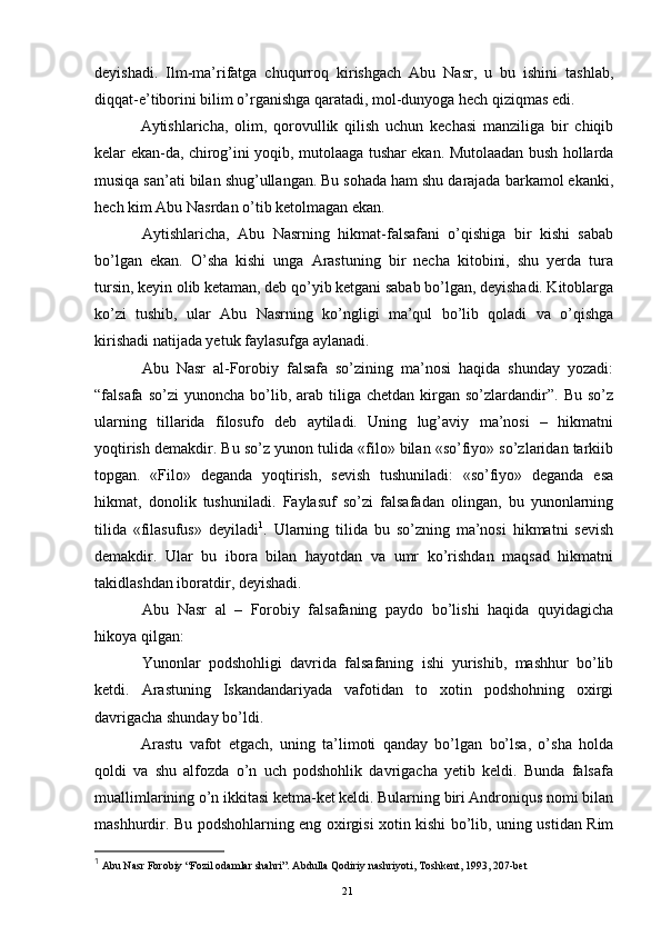 deyishadi.   Ilm-ma’rifatga   chuqurroq   kirishgach   Abu   Nasr,   u   bu   ishini   tashlab,
diqqat-e’tiborini bilim o’rganishga qaratadi, mol-dunyoga hech qiziqmas edi. 
  Aytishlaricha,   olim,   qorovullik   qilish   uchun   kechasi   manziliga   bir   chiqib
kelar ekan-da, chirog’ini yoqib, mutolaaga tushar ekan. Mutolaadan bush hollarda
musiqa san’ati bilan shug’ullangan. Bu sohada ham shu darajada barkamol ekanki,
hech kim Abu Nasrdan o’tib ketolmagan ekan.
  Aytishlaricha,   Abu   Nasrning   hikmat-falsafani   o’qishiga   bir   kishi   sabab
bo’lgan   ekan.   O’sha   kishi   unga   Arastuning   bir   necha   kitobini,   shu   yerda   tura
tursin, keyin olib ketaman, deb qo’yib ketgani sabab bo’lgan, deyishadi. Kitoblarga
ko’zi   tushib,   ular   Abu   Nasrning   ko’ngligi   ma’qul   bo’lib   qoladi   va   o’qishga
kirishadi natijada yetuk faylasufga aylanadi.
  Abu   Nasr   al-Forobiy   falsafa   so’zining   ma’nosi   haqida   shunday   yozadi:
“falsafa  so’zi  yunoncha   bo’lib,  arab  tiliga  chetdan  kirgan  so’zlardandir”.   Bu  so’z
ularning   tillarida   filosufo   deb   aytiladi.   Uning   lug’aviy   ma’nosi   –   hikmatni
yoqtirish demakdir. Bu so’z yunon tulida «filo» bilan «so’fiyo» so’zlaridan tarkiib
topgan.   «Filo»   deganda   yoqtirish,   sevish   tushuniladi:   «so’fiyo»   deganda   esa
hikmat,   donolik   tushuniladi.   Faylasuf   so’zi   falsafadan   olingan,   bu   yunonlarning
tilida   «filasufus»   deyiladi 1
.   Ularning   tilida   bu   so’zning   ma’nosi   hikmatni   sevish
demakdir.   Ular   bu   ibora   bilan   hayotdan   va   umr   ko’rishdan   maqsad   hikmatni
takidlashdan iboratdir, deyishadi.
  Abu   Nasr   al   –   Forobiy   falsafaning   paydo   bo’lishi   haqida   quyidagicha
hikoya qilgan:
  Yunonlar   podshohligi   davrida   falsafaning   ishi   yurishib,   mashhur   bo’lib
ketdi.   Arastuning   Iskandandariyada   vafotidan   to   xotin   podshohning   oxirgi
davrigacha shunday bo’ldi.
  Arastu   vafot   etgach,   uning   ta’limoti   qanday   bo’lgan   bo’lsa,   o’sha   holda
qoldi   va   shu   alfozda   o’n   uch   podshohlik   davrigacha   yetib   keldi.   Bunda   falsafa
muallimlarining o’n ikkitasi ketma-ket keldi. Bularning biri Androniqus nomi bilan
mashhurdir. Bu podshohlarning eng oxirgisi xotin kishi bo’lib, uning ustidan Rim
1
 Abu Nasr Forobiy “Fozil odamlar shahri”. Abdulla Qodiriy nashriyoti, Toshkent, 1993, 207-bet
Rеja:
1.Abu Nasr Forobiy va uning ilmiy 
mеrosi.
2. Abu Nasr Forobiyning ma'naviy mеrosi 
va uning bugungi kundagi a h amiyati.21