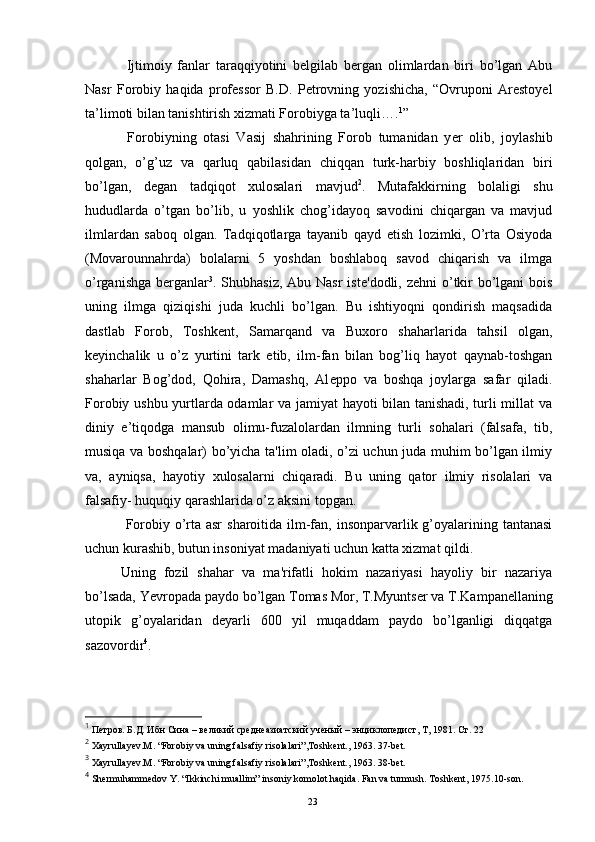 Ijtimoiy   fanlar   taraqqiyotini   belgilab   bergan   olimlardan   biri   bo’lgan   Abu
Nasr   Forobiy   haqida   professor   B.D.   Petrovning   yozishicha,   “Ovruponi   Arestoyel
ta’limoti bilan tanishtirish xizmati Forobiyga ta’luqli…. 1
”
  Forobiyning   otasi   Vasij   shahrining   Forob   tumanidan   y е r   olib,   joylashib
qolgan,   o’g’uz   va   qarluq   qabilasidan   chiqqan   turk-harbiy   boshliqlaridan   biri
bo’lgan,   d е gan   tadqiqot   xulosalari   mavjud 2
.   Mutafakkirning   bolaligi   shu
hududlarda   o’tgan   bo’lib,   u   yoshlik   chog’idayoq   savodini   chiqargan   va   mavjud
ilmlardan   saboq   olgan.   Tadqiqotlarga   tayanib   qayd   etish   lozimki,   O’rta   Osiyoda
(Movarounnahrda)   bolalarni   5   yoshdan   boshlaboq   savod   chiqarish   va   ilmga
o’rganishga b е rganlar 3
. Shubhasiz, Abu Nasr  ist е 'dodli, z е hni o’tkir  bo’lgani  bois
uning   ilmga   qiziqishi   juda   kuchli   bo’lgan.   Bu   ishtiyoqni   qondirish   maqsadida
dastlab   Forob,   Toshk е nt,   Samarqand   va   Buxoro   shaharlarida   tahsil   olgan,
k е yinchalik   u   o’z   yurtini   tark   etib,   ilm-fan   bilan   bog’liq   hayot   qaynab-toshgan
shaharlar   Bog’dod,   Qohira,   Damashq,   Al е ppo   va   boshqa   joylarga   safar   qiladi.
Forobiy ushbu yurtlarda odamlar va jamiyat hayoti bilan tanishadi, turli millat  va
diniy   e’tiqodga   mansub   olimu-fuzalolardan   ilmning   turli   sohalari   (falsafa,   tib,
musiqa va boshqalar) bo’yicha ta'lim oladi, o’zi uchun juda muhim bo’lgan ilmiy
va,   ayniqsa,   hayotiy   xulosalarni   chiqaradi.   Bu   uning   qator   ilmiy   risolalari   va
falsafiy- huquqiy qarashlarida o’z aksini topgan. 
  Forobiy o’rta asr  sharoitida ilm-fan, insonparvarlik g’oyalarining tantanasi
uchun kurashib, butun insoniyat madaniyati uchun katta xizmat qildi. 
Uning   fozil   shahar   va   ma'rifatli   hokim   nazariyasi   hayoliy   bir   nazariya
bo’lsada, Yevropada paydo bo’lgan Tomas Mor, T.Myunts е r va T.Kampan е llaning
utopik   g’oyalaridan   d е yarli   600   yil   muqaddam   paydo   bo’lganligi   diqqatga
sazovordir 4
.
1
 Петров. Б.Д. Ибн Сина – великий среднеазиатский ученый – энциклопедист, Т, 1981. Ст. 22
2
  Xayrullayev.M .  “Forobiy va uning falsafiy risolalari”, Т oshkent. ,  1963. 37-bet.
3
  Xayrullayev.M .  “Forobiy va uning falsafiy risolalari”, Т oshkent. ,  1963. 38-bet.
4
 Shermuhammedov Y . “Ikkinchi muallim” insoniy komolot haqida. Fan va turmush.  Т oshkent, 1975 .10- son .
Rеja:
1.Abu Nasr Forobiy va uning ilmiy 
mеrosi.
2. Abu Nasr Forobiyning ma'naviy mеrosi 
va uning bugungi kundagi a h amiyati.23