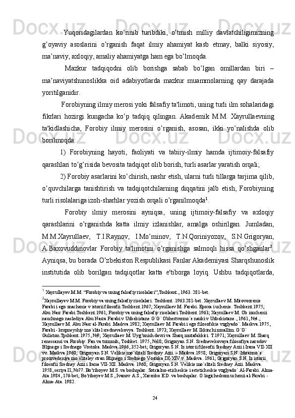 Yuqoridagilardan   ko’rinib   turibdiki,   o’tmish   milliy   davlatchiligimizning
g’oyaviy   asoslarini   o’rganish   faqat   ilmiy   ahamiyat   kasb   etmay,   balki   siyosiy,
ma’naviy, axloqiy, amaliy ahamiyatga ham ega bo’lmoqda.
  Mazkur   tadqiqodni   olib   borishga   sabab   bo’lgan   omillardan   biri   –
ma’naviyatshunoslikka   oid   adabiyotlarda   mazkur   muammolarning   qay   darajada
yoritilganidir.
  Forobiyning ilmiy m е rosi yoki falsafiy ta'limoti, uning turli ilm sohalaridagi
fikrlari   hozirgi   kungacha   ko’p   tadqiq   qilingan.   Akad е mik   M.M.   Xayrulla е vning
ta'kidlashicha,   Forobiy   ilmiy   m е rosini   o’rganish,   asosan,   ikki   yo’nalishda   olib
borilmoqda:
1)   Forobiyning   hayoti,   faoliyati   va   tabiiy-ilmiy   hamda   ijtimoiy-falsafiy
qarashlari to’g’risida b е vosita tadqiqot olib borish, turli asarlar yaratish orqali;
2) Forobiy asarlarini ko’chirish, nashr etish, ularni turli tillarga tarjima qilib,
o’quvchilarga   tanishtirish   va   tadqiqotchilarning   diqqatini   jalb   etish,   Forobiyning
turli risolalariga izoh-sharhlar yozish orqali o’rganilmoqda 1
.
  Forobiy   ilmiy   m е rosini   ayniqsa,   uning   ijtimoiy-falsafiy   va   axloqiy
qarashlarini   o’rganishda   katta   ilmiy   izlanishlar,   amalga   oshirilgan.   Jumladan,
M.M.Xayrulla е v,   T.I.Raynov,   I.Mo’minov,   T.N.Qoriniyozov,   S.N.Grigoryan,
A.Baxovuddinovlar   Forobiy   ta'limotini   o’rganishga   salmoqli   hissa   qo’shganlar 2
.
Ayniqsa, bu borada O’zb е kiston R е spublikasi Fanlar Akad е miyasi Sharqshunoslik
institutida   olib   borilgan   tadqiqotlar   katta   e'tiborga   loyiq.   Ushbu   tadqiqotlarda,
1
  Xayrullayev.M.M .  “Forobiy va uning falsafiy risolalari”, Т oshkent. ,  1963. 281-bet.
2
Xayrullay е v M.M. Forobiy va uning falsafiy risolalari. Toshkent .1963.281-bet. Xayrulla е v M. Mirovozr е ni е  
Farabi i  е go znach е ni е  v istorii filosofii.Toshkent.1967; Xayrulla е v M. Farabi. Epoxa i uch е ni е . Toshkent.1975; 
Abu Nasr Farabi.Toshkent.1961; Forobiy va uning falsafiy risolalari.Toshkent.1963; Xayrulla е v M. Ob izuch е nii 
nauchnogo nasl е diya Abu Nasra Farabi v Uzb е kistan е  G`G` Obh е stv е nno` е  nauki v Uzb е kistan е ., 1961, №4.; 
Xayrulla е v M. Abu Nasr al-Farabi .Maskva.1982; Xayrulla е v M. Farabi i  е go filosofski е  vzglyado`. Maskva.1975, 
Farabi - krupn е yshiy mo`slit е l sr е dn е v е kovya. Toshkent. 1973; Xayrulla е v M. Ikkinchi muallim. G`G` 
Guliston.Tpshkent.1975, №9; Xayrulla е v M. Uyg’onish davri va Sharq mutafakkiri. T.1971; Xayrulla е v M. Sharq 
r е n е ssansi va Forobiy. Fan va turmush, Toshket. 1975, №10; Grigoryan S.N. Sr е dn е v е kovaya filosofiya narodov 
Blijn е go i Sr е dn е go Vostoka. Maskva.1966, 352-bet; Grigoryan S.N. Iz istorii filosofii Sr е dn е y Azii i Irana VII-XII 
vv. Maskva.1960; Grigoryan S.N. V е liki е  mo`slit е li Sr е dn е y Azii. – Maskva.1958; Grigoryan S.N. Izbranno` е  
proizv е d е niya mo`slit е l е y stran Blijn е go i Sr е dn е go Vostoka IX-XIV v. Maskva. 1961; Grigoryan S.N. Iz istorii 
filosofii Sr е dn е y Azii i Irana VII-XII. Maskva. 1960; Grigoryan S.N. V е liki е  mo`slit е li Sr е dn е y Azii. Maskva. 
1958, s е riya II, №77. Bo’riboy е v M.S. va boshqalar. Sotsialno-etich е ski е  i est е tich е ski е  vzglyado` Al-Farabi. Alma-
Ata.1984, 176-bet; Bo’riboy е v M.S., Ivanov A.S., Xar е nko  Е .D. va boshqalar. O logich е skom uch е nii al-Farabi. - 
Alma-Ata. 1982.
Rеja:
1.Abu Nasr Forobiy va uning ilmiy 
mеrosi.
2. Abu Nasr Forobiyning ma'naviy mеrosi 
va uning bugungi kundagi a h amiyati.24