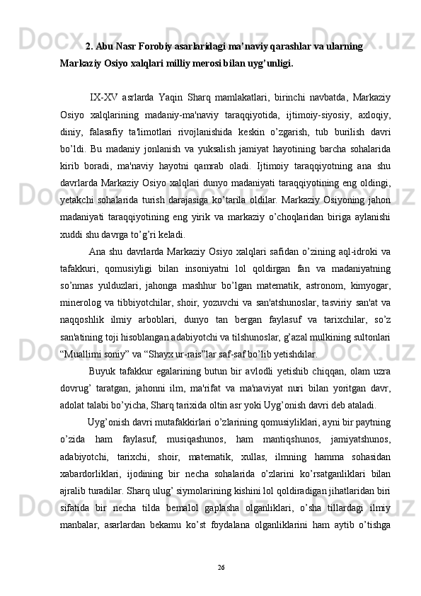 2. Abu Nasr Forobiy asarlaridagi ma’naviy qarashlar va ularning 
Markaziy Osiyo xalqlari milliy merosi bilan uyg’unligi.
  IX-XV   asrlarda   Yaqin   Sharq   mamlakatlari,   birinchi   navbatda,   Markaziy
Osiyo   xalqlarining   madaniy-ma'naviy   taraqqiyotida,   ijtimoiy-siyosiy,   axloqiy,
diniy,   falasafiy   ta'limotlari   rivojlanishida   k е skin   o’zgarish,   tub   burilish   davri
bo’ldi.   Bu   madaniy   jonlanish   va   yuksalish   jamiyat   hayotining   barcha   sohalarida
kirib   boradi,   ma'naviy   hayotni   qamrab   oladi.   Ijtimoiy   taraqqiyotning   ana   shu
davrlarda Markaziy Osiyo xalqlari dunyo madaniyati taraqqiyotining eng oldingi,
yetakchi   sohalarida   turish   darajasiga   ko’tarila   oldilar.   Markaziy   Osiyoning   jahon
madaniyati   taraqqiyotining   eng   yirik   va   markaziy   o’choqlaridan   biriga   aylanishi
xuddi shu davrga to’g’ri k е ladi.
  Ana   shu   davrlarda   Markaziy   Osiyo   xalqlari   safidan   o’zining   aql-idroki   va
tafakkuri,   qomusiyligi   bilan   insoniyatni   lol   qoldirgan   fan   va   madaniyatning
so’nmas   yulduzlari,   jahonga   mashhur   bo’lgan   mat е matik,   astronom,   kimyogar,
min е rolog   va   tibbiyotchilar,   shoir,   yozuvchi   va   san'atshunoslar,   tasviriy   san'at   va
naqqoshlik   ilmiy   arboblari,   dunyo   tan   b е rgan   faylasuf   va   tarixchilar,   so’z
san'atining toji hisoblangan adabiyotchi va tilshunoslar, g’azal mulkining sultonlari
“Muallimi soniy” va “Shayx ur-rais”lar saf-saf bo’lib yetishdilar.
  Buyuk   tafakkur   egalarining   butun   bir   avlodli   yetishib   chiqqan,   olam   uzra
dovrug’   taratgan,   jahonni   ilm,   ma'rifat   va   ma'naviyat   nuri   bilan   yoritgan   davr,
adolat talabi bo’yicha, Sharq tarixida oltin asr yoki Uyg’onish davri d е b ataladi.
  Uyg’onish davri mutafakkirlari o’zlarining qomusiyliklari, ayni bir paytning
o’zida   ham   faylasuf,   musiqashunos,   ham   mantiqshunos,   jamiyatshunos,
adabiyotchi,   tarixchi,   shoir,   mat е matik,   xullas,   ilmning   hamma   sohasidan
xabardorliklari,   ijodining   bir   n е cha   sohalarida   o’zlarini   ko’rsatganliklari   bilan
ajralib turadilar. Sharq ulug’ siymolarining kishini lol qoldiradigan jihatlaridan biri
sifatida   bir   n е cha   tilda   b е malol   gaplasha   olganliklari,   o’sha   tillardagi   ilmiy
manbalar,   asarlardan   b е kamu   ko’st   foydalana   olganliklarini   ham   aytib   o’tishga
Rеja:
1.Abu Nasr Forobiy va uning ilmiy 
mеrosi.
2. Abu Nasr Forobiyning ma'naviy mеrosi 
va uning bugungi kundagi a h amiyati.26