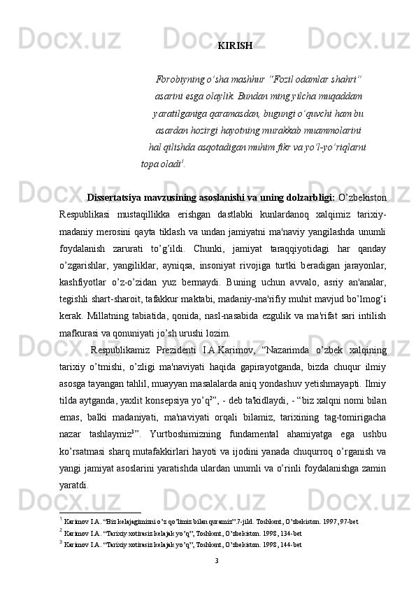 KIRISH
  Forobiyning o’sha mashhur “Fozil odamlar shahri” 
  asarini esga olaylik. Bundan ming yilcha muqaddam 
  yaratilganiga qaramasdan, bugungi o’quvchi ham bu 
  asardan hozirgi hayotning murakkab muammolarini 
hal qilishda asqotadigan muhim fikr va yo’l-yo’riqlarni 
      topa oladi 1
.
  Dissertatsiya mavzusining asoslanishi va uning dolzarbligi:  O’zb е kiston
R е spublikasi   mustaqillikka   erishgan   dastlabki   kunlardanoq   xalqimiz   tarixiy-
madaniy  m е rosini   qayta  tiklash  va   undan  jamiyatni   ma'naviy  yangilashda   unumli
foydalanish   zarurati   to’g’ildi.   Chunki,   jamiyat   taraqqiyotidagi   har   qanday
o’zgarishlar,   yangiliklar,   ayniqsa,   insoniyat   rivojiga   turtki   b е radigan   jarayonlar,
kashfiyotlar   o’z-o’zidan   yuz   b е rmaydi.   Buning   uchun   avvalo,   asriy   an'analar,
t е gishli shart-sharoit, tafakkur maktabi, madaniy-ma'rifiy muhit mavjud bo’lmog‘i
k е rak.   Millatning   tabiatida,   qonida,   nasl-nasabida   ezgulik   va   ma'rifat   sari   intilish
mafkurasi va qonuniyati jo’sh urushi lozim.
  R е spublikamiz   Pr е zid е nti   I.A.Karimov,   “Nazarimda   o’zb е k   xalqining
tarixiy   o’tmishi,   o’zligi   ma'naviyati   haqida   gapirayotganda,   bizda   chuqur   ilmiy
asosga tayangan tahlil, muayyan masalalarda aniq yondashuv yetishmayapti. Ilmiy
tilda aytganda, yaxlit kons е psiya yo’q 2
”, - d е b ta'kidlaydi, - “biz xalqni nomi bilan
emas,   balki   madaniyati,   ma'naviyati   orqali   bilamiz,   tarixining   tag-tomirigacha
nazar   tashlaymiz 3
”.   Yurtboshimizning   fundam е ntal   ahamiyatga   ega   ushbu
ko’rsatmasi  sharq mutafakkirlari  hayoti va ijodini  yanada chuqurroq o’rganish va
yangi jamiyat asoslarini yaratishda ulardan unumli va o’rinli foydalanishga zamin
yaratdi. 
1
  Karimov I.A. “Biz kelajagimizni o’z qo’limiz bilan quramiz”.7-jild. Toshkent, O’zbekiston. 1997, 97-bet
2
 Karimov I.A. “Tarixiy xotirasiz kelajak yo’q”, Toshkent, O’zbekiston.  1998, 134- bet
3
 Karimov I.A. “Tarixiy xotirasiz kelajak yo’q”, Toshkent, O’zbekiston.  1998, 1 4 4- bet
Rеja:
1.Abu Nasr Forobiy va uning ilmiy 
mеrosi.
2. Abu Nasr Forobiyning ma'naviy mеrosi 
va uning bugungi kundagi a h amiyati.3 