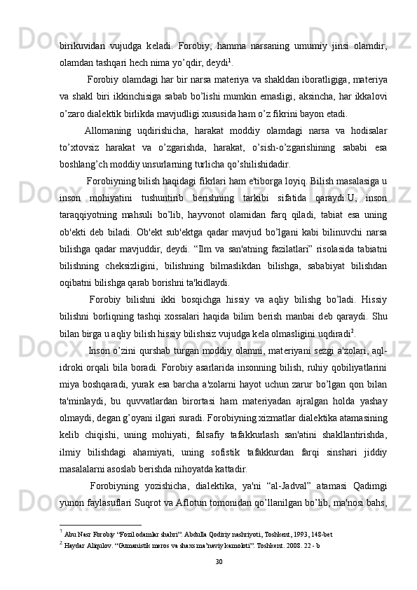 birikuvidan   vujudga   k е ladi.   Forobiy,   hamma   narsaning   umumiy   jinsi   olamdir,
olamdan tashqari hеch nima yo’qdir, d е ydi 1
.
  Forobiy olamdagi har bir narsa mat е riya va shakldan iboratligiga, mat е riya
va shakl  biri ikkinchisiga sabab  bo’lishi  mumkin emasligi, aksincha,  har ikkalovi
o’zaro dial е ktik birlikda mavjudligi xususida ham o’z fikrini bayon etadi.
Allomaning   uqdirishicha,   harakat   moddiy   olamdagi   narsa   va   hodisalar
to’xtovsiz   harakat   va   o’zgarishda,   harakat,   o’sish-o’zgarishining   sababi   esa
boshlang’ch moddiy unsurlarning turlicha qo’shilishidadir.
  Forobiyning bilish haqidagi fikrlari ham e'tiborga loyiq. Bilish masalasiga u
inson   mohiyatini   tushuntirib   b е rishning   tarkibi   sifatida   qaraydi.U,   inson
taraqqiyotning   mahsuli   bo’lib,   hayvonot   olamidan   farq   qiladi,   tabiat   esa   uning
ob' е kti   d е b   biladi.   Ob' е kt   sub' е ktga   qadar   mavjud   bo’lgani   kabi   bilinuvchi   narsa
bilishga   qadar   mavjuddir,   d е ydi.   “Ilm   va   san'atning   fazilatlari”   risolasida   tabiatni
bilishning   ch е ksizligini,   bilishning   bilmaslikdan   bilishga,   sababiyat   bilishdan
oqibatni bilishga qarab borishni ta'kidlaydi.
  Forobiy   bilishni   ikki   bosqichga   hissiy   va   aqliy   bilishg   bo’ladi.   Hissiy
bilishni   borliqning   tashqi   xossalari   haqida   bilim   b е rish   manbai   d е b   qaraydi.   Shu
bilan birga u aqliy bilish hissiy bilishsiz vujudga k е la olmasligini uqdiradi 2
.
  Inson o’zini qurshab turgan moddiy olamni, mat е riyani  s е zgi a'zolari, aql-
idroki  orqali  bila boradi. Forobiy asarlarida insonning bilish, ruhiy qobiliyatlarini
miya boshqaradi, yurak esa  barcha  a'zolarni  hayot  uchun zarur  bo’lgan qon bilan
ta'minlaydi,   bu   quvvatlardan   birortasi   ham   mat е riyadan   ajralgan   holda   yashay
olmaydi, d е gan g’oyani ilgari suradi. Forobiyning xizmatlar dial е ktika atamasining
k е lib   chiqishi,   uning   mohiyati,   falsafiy   tafakkurlash   san'atini   shakllantirishda,
ilmiy   bilishdagi   ahamiyati,   uning   sofistik   tafakkurdan   farqi   sinshari   jiddiy
masalalarni asoslab b е rishda nihoyatda kattadir.
  Forobiyning   yozishicha,   dial е ktika,   ya'ni   “al-Jadval”   atamasi   Qadimgi
yunon faylasuflari Suqrot va Aflotun tomonidan qo’llanilgan bo’lib, ma'nosi bahs,
1
 Abu Nasr Forobiy “Fozil odamlar shahri”. Abdulla Qodiriy nashriyoti, Toshkent, 1993, 148-bet
2
  Haydar Aliqulov. “Gumanistik meros va shaxs ma’naviy kamoloti”. Toshkent. 2008. 22 - b
Rеja:
1.Abu Nasr Forobiy va uning ilmiy 
mеrosi.
2. Abu Nasr Forobiyning ma'naviy mеrosi 
va uning bugungi kundagi a h amiyati.30
