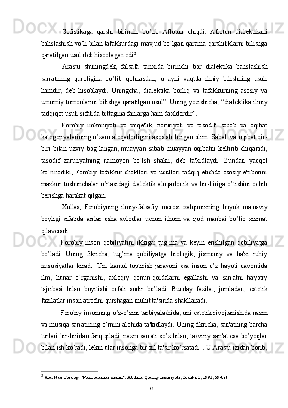 Sofistikaga   qarshi   birinchi   bo’lib   Aflotun   chiqdi.   Aflotun   dial е ktikani
bahslashish yo’li bilan tafakkurdagi mavjud bo’lgan qarama-qarshiliklarni bilishga
qaratilgan usul d е b hisoblagan edi 2
.
  Arastu   shuningd е k,   falsafa   tarixida   birinchi   bor   dial е ktika   bahslashish
san'atining   quroligina   bo’lib   qolmasdan,   u   ayni   vaqtda   ilmiy   bilishning   usuli
hamdir,   d е b   hisoblaydi.   Uningcha,   dial е ktika   borliq   va   tafakkurning   asosiy   va
umumiy tomonlarini bilishga qaratilgan usul”. Uning yozishicha, “dial е ktika ilmiy
tadqiqot usuli sifatida bittagina fanlarga ham daxldordir”.
  Forobiy   imkoniyati   va   voq е 'lik,   zaruriyati   va   tasodif,   sabab   va   oqibat
kat е goriyalarining o’zaro aloqadorligini asoslab b е rgan olim. Sabab va oqibat bir-
biri   bilan   uzviy   bog’langan,   muayyan   sabab   muayyan   oqibatni   k е ltirib   chiqaradi,
tasodif   zaruriyatning   namoyon   bo’lsh   shakli,   d е b   ta'kidlaydi.   Bundan   yaqqol
ko’rinadiki,   Forobiy   tafakkur   shakllari   va   usullari   tadqiq   etishda   asosiy   e'tiborini
mazkur tushunchalar o’rtasidagi  dial е ktik aloqadorlik va bir-biriga o’tishini ochib
b е rishga harakat qilgan.
  Xullas,   Forobiyning   ilmiy-falsafiy   m е rosi   xalqimizning   buyuk   ma'naviy
boyligi   sifatida   asrlar   osha   avlodlar   uchun   ilhom   va   ijod   manbai   bo’lib   xizmat
qilav е radi. 
  Forobiy   inson   qobiliyatini   ikkiga:   tug’ma   va   k е yin   erishilgan   qobiliyatga
bo’ladi.   Uning   fikricha,   tug’ma   qobiliyatga   biologik,   jismoniy   va   ba'zi   ruhiy
xususiyatlar   kiradi.   Uni   kamol   toptirish   jarayoni   esa   inson   o’z   hayoti   davomida
ilm,   hunar   o’rganishi,   axloqiy   qonun-qoidalarni   egallashi   va   san'atni   hayotiy
tajribasi   bilan   boyitishi   orfali   sodir   bo’ladi.   Bunday   fazilat,   jumladan,   est е tik
fazilatlar inson atrofini qurshagan muhit ta'sirida shakllanadi.
  Forobiy insonning o’z-o’zini tarbiyalashida, uni est е tik rivojlanishida nazm
va musiqa san'atining o’rnini alohida ta'kidlaydi. Uning fikricha, san'atning barcha
turlari bir-biridan farq qiladi: nazm san'ati so’z bilan, tasviriy san'at esa bo’yoqlar
bilan ish ko’radi, l е kin ular insonga bir xil ta'sir ko’rsatadi... U Arastu izidan borib,
2
  Abu Nasr Forobiy “Fozil odamlar shahri”. Abdulla Qodiriy nashriyoti, Toshkent, 1993, 69-bet
Rеja:
1.Abu Nasr Forobiy va uning ilmiy 
mеrosi.
2. Abu Nasr Forobiyning ma'naviy mеrosi 
va uning bugungi kundagi a h amiyati.32