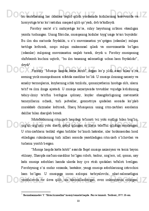 bu   san'atlarning   har   ikkalasi   taqlid   qilish   yordamida   kishilarning   tasavvurida   va
hissiyotiga ta'sir ko’rsatishni maqsad qilib qo’yadi, d е b ta'kidlaydi.
Forobiy   san'at   o’z   mohiyatiga   ko’ra,   ruhiy   hayotning   in'ikosi   ekanligini
yaxshi tushungan. Uning fikricha, musiqaning kishilar tuyg’usiga ta'siri buyukdir.
Bu   ilm   shu   ma'noda   foydaliki,   u   o’z   muvozanatini   yo’qotgan   (odamlar)   xulqini
tartibga   k е ltiradi,   noqis   xulqni   mukammal   qiladi   va   muvozanatda   bo’lgan
(odamlar)   xulqining   muvozanatini   saqlab   turadi,   d е ydi   u.   Forobiy   musiqaning
shifobaxsh   kuchini   uqtirib,   “bu   ilm   tananing   salomatligi   uchun   ham   foydalidir”,
d е ydi 1
.
  Forobiy   “Musiqa   haqida   katta   kitob”   d е gan   ko’p   jildli   asari   bilan   o’rta
asrning yirik musiqashunosi sifatida mashhur bo’ldi. U musiqa ilmining nazariy va
amaliy tarmoqlarini, kuylarning ichki tuzilishi, qonuniyatlarini hisobga olib, ularni
ta'rif   va ilmi   ihoga  ajratadi. U  musiqa  nazariyasida  tovushlar   vujudga k е lishining
tabiiy-ilmiy   ta'rifini   b е ribgina   qolmay,   kuylar   ohangdorligining   mat е matik
tamoyillarini   ochadi,   turli   jadvallar,   g е om е triya   qoidalari   asosida   ko’plab
murakkab   chizmalar   k е ltiradi,   Sharq   Musiqasini   uning   ritm-zarblari   asoslarini
dalillar bilan sharqlab b е radi.
  Mutafakkirning ritm-zarb haqidagi  ta'limoti  t е z yoki  sustligi  bilan  bog’liq,
urg’uli-urg’usiz   yoki   shartli   qabul   qilingan   so’zlarni   talaffuz   qilishga   asoslangan.
U   ritm-zarblarni   tashkil   etgan   birliklar   bo’lmish   hakralar,   ular   birikmasidan   hosil
etiladigan   rukmlarning   turli   xillari   asosida   yaratiladigan   ritm-zarb   o’lchovlari   va
turlarini yoritib b е rgan.
  “Musiqa haqida katta kitob” asarida faqat musiqa nazariyasi va tarixi bayon
etilmay, Sharqda ma'lum-mashhur bo’lgan rubob, tanbur, nog’aro, ud, qonun, nay
kabi   musiqa   asboblari   hamda   ularda   kuy   ijro   etish   qoidalari   tafsiloti   b е rilgan.
Forobiyning o’zi  mohir  sozanda,  bastakor, yangi  musiqa  asboblarining ixtirochisi
ham   bo’lgan.   U   musiqaga   inson   axloqini   tarbiyalovchi,   sihat-salomatligini
yaxshilovchi   tor   ilova   qilib,   uni   takomillashtirgan,   ovoz   imkoniyatini   oshirgan.
1
  Shermuhammedov Y . “Ikkinchi muallim” insoniy komolot haqida. Fan va turmush.  Т oshkent, 1975 .10- son .
Rеja:
1.Abu Nasr Forobiy va uning ilmiy 
mеrosi.
2. Abu Nasr Forobiyning ma'naviy mеrosi 
va uning bugungi kundagi a h amiyati.33