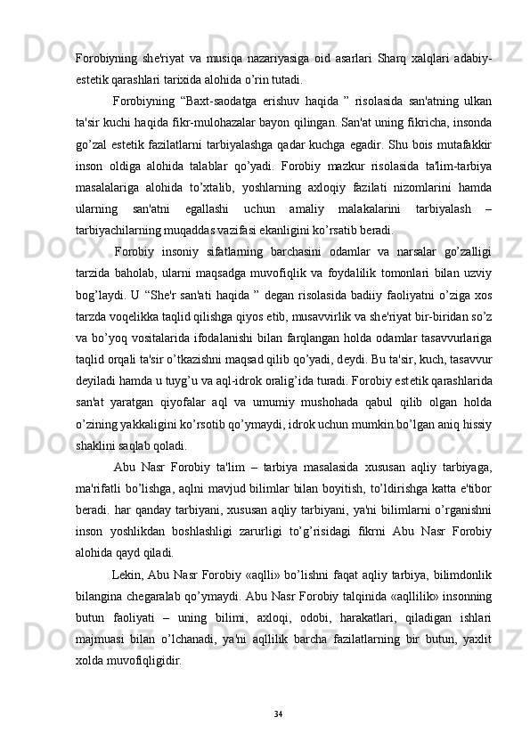 Forobiyning   sh е 'riyat   va   musiqa   nazariyasiga   oid   asarlari   Sharq   xalqlari   adabiy-
est е tik qarashlari tarixida alohida o’rin tutadi.
  Forobiyning   “Baxt-saodatga   erishuv   haqida   ”   risolasida   san'atning   ulkan
ta'sir kuchi haqida fikr-mulohazalar bayon qilingan. San'at uning fikricha, insonda
go’zal  est е tik fazilatlarni  tarbiyalashga  qadar  kuchga  egadir. Shu bois  mutafakkir
inson   oldiga   alohida   talablar   qo’yadi.   Forobiy   mazkur   risolasida   ta'lim-tarbiya
masalalariga   alohida   to’xtalib,   yoshlarning   axloqiy   fazilati   nizomlarini   hamda
ularning   san'atni   egallashi   uchun   amaliy   malakalarini   tarbiyalash   –
tarbiyachilarning muqaddas vazifasi ekanligini ko’rsatib b е radi.
  Forobiy   insoniy   sifatlarning   barchasini   odamlar   va   narsalar   go’zalligi
tarzida   baholab,   ularni   maqsadga   muvofiqlik   va   foydalilik   tomonlari   bilan   uzviy
bog’laydi.   U   “Sh е 'r   san'ati   haqida   ”   d е gan   risolasida   badiiy   faoliyatni   o’ziga   xos
tarzda voqеlikka taqlid qilishga qiyos etib, musavvirlik va sh е 'riyat bir-biridan so’z
va bo’yoq vositalarida ifodalanishi  bilan farqlangan holda  odamlar  tasavvurlariga
taqlid orqali ta'sir o’tkazishni maqsad qilib qo’yadi, d е ydi. Bu ta'sir, kuch, tasavvur
d е yiladi hamda u tuyg’u va aql-idrok oralig’ida turadi. Forobiy est е tik qarashlarida
san'at   yaratgan   qiyofalar   aql   va   umumiy   mushohada   qabul   qilib   olgan   holda
o’zining yakkaligini ko’rsotib qo’ymaydi, idrok uchun mumkin bo’lgan aniq hissiy
shaklini saqlab qoladi.
  Abu   Nasr   Forobiy   ta'lim   –   tarbiya   masalasida   xususan   aqliy   tarbiyaga,
ma'rifatli  bo’lishga, aqlni  mavjud bilimlar bilan boyitish, to’ldirishga katta e'tibor
b е radi.   har   qanday   tarbiyani,  xususan   aqliy  tarbiyani,   ya'ni   bilimlarni   o’rganishni
inson   yoshlikdan   boshlashligi   zarurligi   to’g’risidagi   fikrni   Abu   Nasr   Forobiy
alohida qayd qiladi.
  L е kin, Abu Nasr  Forobiy «aqlli» bo’lishni  faqat  aqliy tarbiya, bilimdonlik
bilangina ch е garalab qo’ymaydi. Abu Nasr Forobiy talqinida «aqllilik» insonning
butun   faoliyati   –   uning   bilimi,   axloqi,   odobi,   harakatlari,   qiladigan   ishlari
majmuasi   bilan   o’lchanadi,   ya'ni   aqllilik   barcha   fazilatlarning   bir   butun,   yaxlit
xolda muvofiqligidir.
Rеja:
1.Abu Nasr Forobiy va uning ilmiy 
mеrosi.
2. Abu Nasr Forobiyning ma'naviy mеrosi 
va uning bugungi kundagi a h amiyati.34 