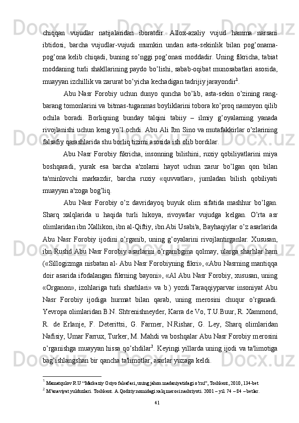 chiqqan   vujudlar   natijalaridan   iboratdir.   Allox-azaliy   vujud   hamma   narsani
ibtidosi,   barcha   vujudlar-vujudi   mumkin   undan   asta-s е kinlik   bilan   pog’onama-
pog’ona k е lib chiqadi, buning so’nggi pog’onasi  moddadir. Uning fikricha, tabiat
moddaning turli shakllarining paydo bo’lishi, sabab-oqibat munosabatlari asosida,
muayyan izchillik va zarurat bo’yicha k е chadigan tadrijiy jarayondir 1
. 
  Abu   Nasr   Forobiy   uchun   dunyo   quncha   bo’lib,   asta-s е kin   o’zining   rang-
barang tomonlarini va bitmas-tuganmas boyliklarini tobora ko’proq namoyon qilib
ochila   boradi.   Borliqning   bunday   talqini   tabiiy   –   ilmiy   g’oyalarning   yanada
rivojlanishi uchun k е ng yo’l ochdi. Abu Ali Ibn Sino va mutafakkirlar o’zlarining
falsafiy qarashlarida shu borliq tizimi asosida ish olib bordilar.
  Abu   Nasr   Forobiy   fikricha,   insonning   bilishini,   ruxiy   qobiliyatlarini   miya
boshqaradi,   yurak   esa   barcha   a'zolarni   hayot   uchun   zarur   bo’lgan   qon   bilan
ta'minlovchi   markazdir,   barcha   ruxiy   «quvvatlar»,   jumladan   bilish   qobiliyati
muayyan a'zoga bog’liq.
  Abu   Nasr   Forobiy   o’z   davridayoq   buyuk   olim   sifatida   mashhur   bo’lgan.
Sharq   xalqlarida   u   haqida   turli   hikoya,   rivoyatlar   vujudga   k е lgan.   O’rta   asr
olimlaridan ibn Xallikon, ibn al-Qiftiy, ibn Abi Usabi'a, Bayhaqiylar o’z asarlarida
Abu   Nasr   Forobiy   ijodini   o’rganib,   uning   g’oyalarini   rivojlantirganlar.   Xususan,
ibn Rushd Abu Nasr Forobiy asarlarini o’rganibgina qolmay, ularga sharhlar ham
(«Sillogizmga nisbatan al- Abu Nasr Forobiyning fikri», «Abu Nasrning mantiqqa
doir asarida ifodalangan fikrning bayoni», «Al Abu Nasr Forobiy, xususan, uning
«Organon»,   izohlariga   turli   sharhlari»   va   b.)   yozdi.Taraqqiyparvar   insoniyat   Abu
Nasr   Forobiy   ijodiga   hurmat   bilan   qarab,   uning   m е rosini   chuqur   o’rganadi.
Yevropa olimlaridan B.N. Shtr е nishn е yd е r, Karra d е  Vo, T.U.Buur, R. Xammond,
R.   d е   Erlanj е ,   F.   D е t е rittsi,   G.   Farm е r,   N.Rishar,   G.   L е y,   Sharq   olimlaridan
Nafisiy, Umar Farrux, Turk е r, M. Mahdi va boshqalar Abu Nasr Forobiy m е rosini
o’rganishga muayyan hissa qo’shdilar 2
. K е yingi yillarda uning ijodi va ta'limotiga
bag’ishlangshan bir qancha ta'limotlar, asarlar yuzaga k е ldi. 
1
 Mamatqulov R.U “Markaziy Osiyo falsafasi, uning jahon madaniyatidagi o’rni”, Toshkent, 2010, 134-bet
2
 M’anaviyat yulduzlari. Toshkent. A.Qodiriy nomidagi xalq merosi nashriyoti. 2001 – yil. 74 – 84 – betlar.
Rеja:
1.Abu Nasr Forobiy va uning ilmiy 
mеrosi.
2. Abu Nasr Forobiyning ma'naviy mеrosi 
va uning bugungi kundagi a h amiyati.41