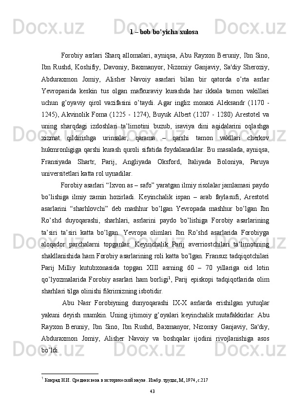 1 – bob bo’yicha xulosa
  Forobiy  asrlari   Sharq allomalari, ayniqsa,   Abu Rayxon  B е runiy,  Ibn  Sino,
Ibn   Rushd,   Koshifiy,   Davoniy,   Baxmanyor,   Nizomiy   Ganjaviy,   Sa'diy   Sheroziy,
Abduraxmon   Jomiy,   Alish е r   Navoiy   asarlari   bilan   bir   qatorda   o’rta   asrlar
Yevropasida   keskin   tus   olgan   mafkuraviy   kurashda   har   ikkala   tamon   vakillari
uchun   g’oyaviy   qirol   vazifasini   o’taydi.   Agar   ingliz   monaxi   Aleksandr   (1170   -
1245),   Akvinolik   Foma   (1225   -   1274),   Buyuk   Albert   (1207   -   1280)   Arestotel   va
uning   sharqdagi   izdoshlari   ta’limotini   buzub,   isaviya   dini   aqidalarini   oqlashga
xizmat   qildirishga   urinsalar,   qarama   –   qarshi   tamon   vakllari   cherkov
hukmronligiga qarshi kurash quroli sifatida foydalanadilar. Bu masalada, ayniqsa,
Fransiyada   Shartr,   Parij,   Angliyada   Oksford,   Italiyada   Boloniya,   Paruya
universitetlari katta rol uynadilar. 
  Forobiy asarlari “Ixvon as – safo” yaratgan ilmiy risolalar jamlamasi paydo
bo’lishiga   ilmiy   zamin   hozirladi.   Keyinchalik   ispan   –   arab   faylasufi,   Arestotel
asarlarini   “sharhlovchi”   deb   mashhur   bo’lgan   Yevropada   mashhur   bo’lgan   Ibn
Ro’shd   duyoqarashi,   sharhlari,   asrlarini   paydo   bo’lishiga   Forobiy   asarlarining
ta’siri   ta’siri   katta   bo’lgan.   Yevropa   olimlari   Ibn   Ro’shd   asarlarida   Forobiyga
aloqador   parchalarni   topganlar.   Keyinchalik   Parij   averriostchilari   ta’limotining
shakllanishida ham Forobiy asarlarining roli katta bo’lgan. Fransuz tadqiqotchilari
Parij   Milliy   kutubxonasida   topgan   XIII   asrning   60   –   70   yillariga   oid   lotin
qo’lyozmalarida   Forobiy   asarlari   ham   borligi 1
,   Parij   episkopi   tadqiqotlarida   olim
sharhlari tilga olinishi fikrimizning isbotidir. 
  Abu   Nasr   Forobiyning   dunyoqarashi   IX-X   asrlarda   erishilgan   yutuqlar
yakuni   d е yish   mumkin.   Uning   ijtimoiy   g’oyalari   k е yinchalik   mutafakkirlar:   Abu
Rayxon   B е runiy,   Ibn   Sino,   Ibn   Rushd,   Baxmanyor,   Nizomiy   Ganjaviy,   Sa'diy,
Abduraxmon   Jomiy,   Alish е r   Navoiy   va   boshqalar   ijodini   rivojlanishiga   asos
bo’ldi.
1
 Конрад Н.И. Среднеи века в и ст орической науке. Изабр. труды, М, 1974, c.217
Rеja:
1.Abu Nasr Forobiy va uning ilmiy 
mеrosi.
2. Abu Nasr Forobiyning ma'naviy mеrosi 
va uning bugungi kundagi a h amiyati.43