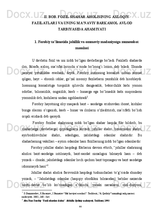 II. BOB. FOZIL SHAHAR AHOLISINING AXLOQIY
FAZILATLARI VA UNING MA’NAVIY BARKAMOL AVLOD
TARBIYASIDA AHAMIYATI
1. Forobiy ta’limotida johillik va ommaviy madaniyatga munosabat
masalasi
  U davlatni fozil va uni ziddi bo’lgan davlatlarga bo’ladi. Fazilatli shaharda
ilm,   falsafa,   axloq,   ma’rifat   birinchi   o’rinda   bo’lmog’i   lozim,   deb   biladi.   Shunda
jamiyat   yetuklikka   erashadi,   deydi.   Forobiy   insonning   komaloti   uchun   xizmat
qilgan,   hayr   –   ehsonli   ishlar,   go’zal   insoniy   fazilatlarni   yaxshilik   deb   hisoblaydi.
Insonning   komalotiga   tusqinlik   qiluvchi   dangasalik,   bekorchilik   kabi   yomon
odotlar,   bilimsizlik,   ongsizlik,   kasb   –   hunarga   ega   bo’lmaslik   kabi   nuqsonlarni
yomonlik deb, kishilarni undan ogohlantiradi 1
.
  Forobiy hayotning oliy maqsadi baxt – saodatga erishuvdan iborat, kishilar
bunga   olamni   o’rganish,   kasb   –   hunar   va   ilmlarni   o’zlashtirish,   ma’rifatli   bo’lish
orqali erishadi deb qaraydi.
  Forobiy   f ozillar   shahrining   ziddi   bo’lgan   shahar   haqida   fikr   bildirib,   bu
shaharlarga (davlatlarga) quyidagilarni kiritadi: johillar shahri, benomuslar shahri,
ayirboshlovchilar   shahri,   adashgan,   zalolatdagi   odamlar   shahridir.   Bu
shaharlarning vakillari – ayrim odamlar ham fozillarning ziddi bo’lgan odamlardir.
Forobiy johillar shahri haqidagi fikrlarini davom ettirib, “johillar shahrining
aholisi   baxt-saodatga   intilmaydi,   baxt-saodat   nimaligini   bilmaydi   ham   –   deb
yozadi – chunki, jaholatdagi odamlar hech qachon baxt topmagan va baxt saodatga
ishonmaydi ham” 2
. 
Johillar shahri aholisi farovonlik haqidagi tushunchalari to’g’risida shunday
yozadi,   –   “Jaholatdagi   odamlar   (haqiqiy   obodlikni   bilmasdan)   ba'zilar   nazarida
baxtu-davlat   bo’lib   ko’rinadigan   o’tkinchi,   yuzaki   narsalarni,   mol-dunyoni,
1
 S.Otamurodov, S.Hasanov, J.Ramatov “Ma’naviyat asoslari”.  Toshkent, “A.Qodiriy” nomidagi xalq merosi 
nashriyoti. 2002, 160 – bet 
2
  Abu Nasr Forobiy “Fozil odamlar shahri”. Abdulla Qodiriy nashriyoti, Toshkent, 1993
Rеja:
1.Abu Nasr Forobiy va uning ilmiy 
mеrosi.
2. Abu Nasr Forobiyning ma'naviy mеrosi 
va uning bugungi kundagi a h amiyati.44