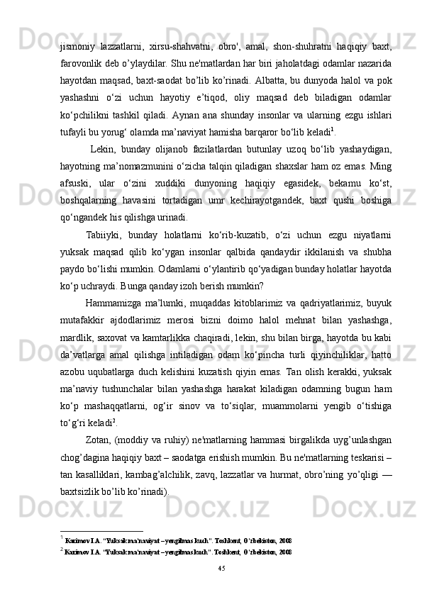 jismoniy   lazzatlarni,   xirsu-shahvatni,   obro',   amal,   shon-shuhratni   haqiqiy   baxt,
farovonlik deb o’ylaydilar. Shu ne'matlardan har biri jaholatdagi odamlar nazarida
hayotdan maqsad, baxt-saodat  bo’lib ko’rinadi.   Albatta, bu dunyoda halol  va pok
yashashni   o‘zi   uchun   hayotiy   e’tiqod,   oliy   maqsad   deb   biladigan   odamlar
ko‘pchilikni   tashkil   qiladi.   Aynan   ana   shunday   insonlar   va   ularning   ezgu   ishlari
tufayli bu yorug‘ olamda ma’naviyat hamisha barqaror bo‘lib keladi 1
.
  Lekin,   bunday   olijanob   fazilatlardan   butunlay   uzoq   bo‘lib   yashaydigan,
hayotning ma’nomazmunini o‘zicha talqin qiladigan shaxslar ham oz emas. Ming
afsuski,   ular   o‘zini   xuddiki   dunyoning   haqiqiy   egasidek,   bekamu   ko‘st,
boshqalarning   havasini   tortadigan   umr   kechirayotgandek,   baxt   qushi   boshiga
qo‘ngandek his qilishga urinadi.
Tabiiyki,   bunday   holatlarni   ko‘rib-kuzatib,   o‘zi   uchun   ezgu   niyatlarni
yuksak   maqsad   qilib   ko‘ygan   insonlar   qalbida   qandaydir   ikkilanish   va   shubha
paydo bo‘lishi mumkin. Odamlarni o‘ylantirib qo‘yadigan bunday holatlar hayotda
ko‘p uchraydi. Bunga qanday izoh berish mumkin?
Hammamizga   ma’lumki,   muqaddas   kitoblarimiz   va   qadriyatlarimiz,   buyuk
mutafakkir   ajdodlarimiz   merosi   bizni   doimo   halol   mehnat   bilan   yashashga,
mardlik, saxovat va kamtarlikka chaqiradi, lekin, shu bilan birga, hayotda bu kabi
da’vatlarga   amal   qilishga   intiladigan   odam   ko‘pincha   turli   qiyinchiliklar,   hatto
azobu   uqubatlarga   duch   kelishini   kuzatish   qiyin  emas.   Tan  olish   kerakki,   yuksak
ma’naviy   tushunchalar   bilan   yashashga   harakat   kiladigan   odamning   bugun   ham
ko‘p   mashaqqatlarni,   og‘ir   sinov   va   to‘siqlar,   muammolarni   yengib   o‘tishiga
to‘g‘ri keladi 2
.
Zotan,  (moddiy  va  ruhiy)  ne'matlarning  hammasi   birgalikda  uyg’unlashgan
chog’dagina haqiqiy baxt – saodatga erishish mumkin. Bu ne'matlarning teskarisi –
tan kasalliklari, kambag’alchilik, zavq, lazzatlar va hurmat, obro’ning   yo’qligi —
baxtsizlik bo’lib ko’rinadi).
1
  Karimov I.A. “Yuksak ma’naviyat – yengilmas kuch”. Toshkent, O’zbekiston, 2008
2
 Karimov I.A. “Yuksak ma’naviyat – yengilmas kuch”. Toshkent, O’zbekiston, 2008
Rеja:
1.Abu Nasr Forobiy va uning ilmiy 
mеrosi.
2. Abu Nasr Forobiyning ma'naviy mеrosi 
va uning bugungi kundagi a h amiyati.45 