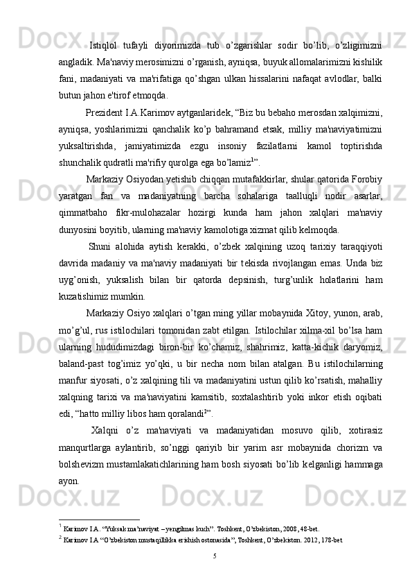   Istiqlol   tufayli   diyorimizda   tub   o’zgarishlar   sodir   bo’lib,   o’zligimizni
angladik. Ma'naviy m е rosimizni o’rganish, ayniqsa, buyuk allomalarimizni kishilik
fani,   madaniyati   va   ma'rifatiga   qo’shgan   ulkan   hissalarini   nafaqat   avlodlar,   balki
butun jahon e'tirof etmoqda. 
  Pr е zid е nt I.A.Karimov aytganlarid е k, “Biz bu bеbaho m е rosdan xalqimizni,
ayniqsa,   yoshlarimizni   qanchalik   ko’p   bahramand   etsak,   milliy   ma'naviyatimizni
yuksaltirishda,   jamiyatimizda   ezgu   insoniy   fazilatlarni   kamol   toptirishda
shunchalik qudratli ma'rifiy qurolga ega bo’lamiz 1
”.
  Markaziy Osiyodan yetishib chiqqan mutafakkirlar, shular qatorida Forobiy
yaratgan   fan   va   madaniyatning   barcha   sohalariga   taalluqli   nodir   asarlar,
qimmatbaho   fikr-mulohazalar   hozirgi   kunda   ham   jahon   xalqlari   ma'naviy
dunyosini boyitib, ularning ma'naviy kamolotiga xizmat qilib kеlmoqda.
  Shuni   alohida   aytish   k е rakki,   o’zb е k   xalqining   uzoq   tarixiy   taraqqiyoti
davrida   madaniy   va   ma'naviy   madaniyati   bir   t е kisda   rivojlangan   emas.   Unda   biz
uyg’onish,   yuksalish   bilan   bir   qatorda   d е psinish,   turg’unlik   holatlarini   ham
kuzatishimiz mumkin.
  Markaziy Osiyo xalqlari o’tgan ming yillar mobaynida Xitoy, yunon, arab,
mo’g’ul, rus istilochilari tomonidan zabt etilgan. Istilochilar xilma-xil bo’lsa ham
ularning   hududimizdagi   biron-bir   ko’chamiz,   shahrimiz,   katta-kichik   daryomiz,
baland-past   tog’imiz   yo’qki,   u   bir   n е cha   nom   bilan   atalgan.   Bu   istilochilarning
manfur siyosati, o’z xalqining tili va madaniyatini ustun qilib ko’rsatish, mahalliy
xalqning   tarixi   va   ma'naviyatini   kamsitib,   soxtalashtirib   yoki   inkor   etish   oqibati
edi, “hatto milliy libos ham qoralandi 2
”.
  Xalqni   o’z   ma'naviyati   va   madaniyatidan   mosuvo   qilib,   xotirasiz
manqurtlarga   aylantirib,   so’nggi   qariyib   bir   yarim   asr   mobaynida   chorizm   va
bolsh е vizm mustamlakatichlarining ham  bosh siyosati  bo’lib k е lganligi hammaga
ayon.
1
 Karimov I.A. “Yuksak ma’naviyat – yengilmas kuch”. Toshkent, O’zbekiston, 2008, 48-bet.
2
 Karimov I.A “O’zbekiston mustaqillikka erishish ostonasida”, Toshkent, O’zbekiston. 2012, 178-bet
Rеja:
1.Abu Nasr Forobiy va uning ilmiy 
mеrosi.
2. Abu Nasr Forobiyning ma'naviy mеrosi 
va uning bugungi kundagi a h amiyati.5 