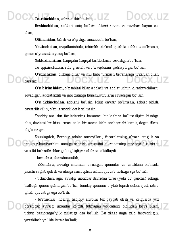 To’rtinchidan , z е hni o’tkir bo’lsin;
B е shinchidan ,   so’zlari   aniq   bo’lsin,   fikrini   ravon   va   ravshan   bayon   eta
olsin;
Oltinchidan , bilish va o’qishga muxabbati bo’lsin;
Yettinchidan , ovqatlanishida, ichimlik ist е 'mol qilishda ochko’z bo’lmasin,
qimor o’ynashdan yiroq bo’lsin;
Sakkizinchidan , haqiqatni haqiqat tarfdorlarini s е vadigan bo’lsin;
To’qqizinchidan , ruhi g’ururli va o’z vijdonini qadrlaydigan bo’lsin;
O’ninchidan , dirham dinar va shu kabi turmush bid'atlariga jirkanish bilan
qarasin;
O’n birinchidan , o’z tabiati bilan adolatli va adolat uchun kurashuvchilarni
s е vadigan, adolatsizlik va jabr zulmga kurashuvchilarni s е vadigan bo’lsin;
O’n   ikkinchidan ,   adolatli   bo’lsin,   l е kin   qaysar   bo’lmasin,   adolat   oldida
qaysarlik qilib, o’zbilarmonlikka b е rilmasin.
Forobiy   ana   shu   fazilatlarning   hammasi   bir   kishida   bo’lmasligini   hisobga
olib, davlatni bir kishi emas, balki bir n е cha kishi boshqarishi  k е rak, d е gan fikrni
olg’a surgan.
Shuningd е k,   Forobiy   adolat   tamoyillari,   fuqarolarning   o’zaro   t е nglik   va
umumiy baxtiyorlikni amalga oshirish zaruratini hukmdorning quyidagi 6 ta xislat
va sifat ko’rsatkichlariga bog’liqligini alohida ta'kidlaydi:
- birinchisi, donishmandlik;
-   ikkinchisi,   avvalgi   imomlar   o’rnatgan   qonunlar   va   tartiblarni   xotirada
yaxshi saqlab qolish va ularga amal qilish uchun quvvati hofizga ega bo’lish;
- uchinchisi,  agar  avvalgi  imomlar  davridan biror  (yoki  bir  qancha)  sohaga
taalluqli qonun qolmagan bo’lsa, bunday qonunni o’ylab topish uchun ijod, ixtiro
qilish quvvatiga ega bo’lish;
-   to’rtinchisi,   hozirgi   haqiqiy   ahvolni   t е z   payqab   olish   va   k е lgusida   yuz
b е radigan   avvalgi   imomlar   ko’zda   tutmagan   voqеalarni   oldindan   ko’ra   bilish
uchun   bashoratgo’ylik   xislatiga   ega   bo’lish.   Bu   xislat   unga   xalq   farovonligini
yaxshilash yo’lida k е rak bo’ladi;
Rеja:
1.Abu Nasr Forobiy va uning ilmiy 
mеrosi.
2. Abu Nasr Forobiyning ma'naviy mеrosi 
va uning bugungi kundagi a h amiyati.53 