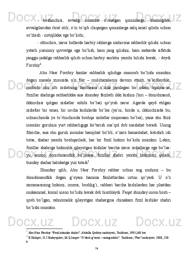 -   b е shinchisi,   avvalgi   imomlar   o’rnatgan   qonunlarga,   shuningd е k,
avvalgilaridan ibrat olib, o’zi to’qib chiqargan qonunlarga xalq amal qilishi uchun
so’zlash - notiqlikka ega bo’lishi;
- oltinchisi, zarur hollarda harbiy ishlariga mohirona rahbarlik qilishi uchun
y е tarli   jismoniy   quvvatga   ega   bo’lish,   ham   jang   qilishni,   ham   sarkarda   sifatida
janggu-jadalga rahbarlik qilish uchun harbiy san'atni  yaxshi  bilishi  kerak, - deydi
Forobiy 1
.
  Abu   Nasr   Forobiy   kimlar   rahbarlik   qilishga   munosib   bo’lishi   mumkin
degan   masala   xususida   o’z   fikr   –   mulohazalarini   davom   ettirib,   ta’kidlaydiki,
mobodo   shu   olti   xislatning   barchasini   o’zida   jamlagan   bir   odam   topilma-sa,
fozillar shahriga rahbarlikka ana shunday fazilatli ikki kishini (biri – donishmand,
ikkinchisi   qolgan   xislatlar   sohibi   bo’lsa)   qo’yish   zarur.   Agarda   qayd   etilgan
xislatlar   bir   emas,   bir   necha   kishilarda   bo’lsa   (ya’ni,   birida   u,   ikkinchisida   bu,
uchunchisida   yo   to’rtinchisida   boshqa   xislatlar   mujassam   bo’lsa),   yana   shu   fozil
insonlar   guruhini   yurt   rahbarligiga   ko’tarish   ma’qul   deb   maslahat   beradi.   Uning
fikricha,   ana   shu   guruh   insonlar   hamjihat   bo’lib,   o’zaro   bamaslahat,   kelishib   ish
tutsa,   shahar   yaxshi   boshqariladi,   har   bir   fozil   hokim   bo’lishi   mumkin.   Lekin,
fozillar   shahriga  hokimlik   qilayotgan   kishilar   barcha   zarur   xislatlarga   ega   bo’lsa-
yu,   ammo,   donishmandlik   bo’lmasa,   fozillar   shahri   yaxshi   hokimsiz   qoladi,
bunday shahar halokatga yuz tutadi 2
.
  Shunday   qilib,   Abu   Nasr   Forobiy   rahbar   uchun   eng   muhimi   –   bu
donishmandlik   degan   g’oyani   hamma   fazilatlardan   ustun   qo’yadi.   U   o’z
zamonasining   hokimi,   imomi,   boshlig’i,   rahbari   barcha   kishilardan   har   jihatdan
mukammal, komil inson bo’lishi kerak deb hisoblaydi. Faqat shunday inson bosh –
qosh   bo’lgan,   rahnomalik   qilayotgan   shahargina   chinakam   fozil   kishilar   shahri
bo’lishi mumkin. 
1
 Abu Nasr Forobiy “Fozil odamlar shahri”. Abdulla Qodiriy nashriyoti, Toshkent, 1993,160-bet
2
 E.Xoliqov, X.J.Xudoyqulov, M.Q.Isoqov “O’zbek g’ururi – uning odobi”. Toshkent, “Fan” nashriyoti. 2008, 238-
b
Rеja:
1.Abu Nasr Forobiy va uning ilmiy 
mеrosi.
2. Abu Nasr Forobiyning ma'naviy mеrosi 
va uning bugungi kundagi a h amiyati.54