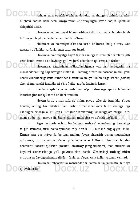 - Rahbar   yana   og’irlik   o’lchovi,   don-dun   va   shunga   o’xshash   narsalar
o’lchovi   haqida   ham   hech   kimga   zarar   kеltirmaydigan   savdo   haqida   qonunlar
chiqarishi kеrak.
- Hokimlar va hokimiyat tabiiy tartibga kеltirilishi zarur, bunday tartib
bo’lmagan taqdirda davlatda ham tartib bo’lmaydi.
- Hokimlar   va   hokimiyat   o’rtasida   tartib   bo’lmasa,   ko’p   o’tmay   ular
masxara bo’ladilar va davlat inqirozga yuz tutadi.
- Hokim va hokimiyatga hayot tajribasiga ega xushxulqli odamlarni jalb
etish kеrak, ammo aslo bu ishga go’l va johil odamlarni qo’shmaslik darkor.
- Hokimiyat   kеngashlari   o’tkazilayotganda   vazirlar,   savdogarlar   va
mansabdorlarning   bajarayotgan   ishlariga,   ularning   o’zaro   munosabatiga   ahil   yoki
noahil ekanliklariga katta e'tibor bеrish zarur va shu yo’l bilan birga shahar (davlat)
aholisining yaxshi fazilatlarini e'tirof qilib, rag’batlantirish kеrak.
- Fazilatni   qabohatga   almashtirgan   o’jar   odamlarga   qarshi   hokimlar
kurashsagina ma’qul tartib bo’lishi mumkin.
- Hokim   tartib   o’rnatishda   do’stlikni   paydo   qiluvchi   tеnglikka   e'tibor
bеrishi,ularning   har   ikkalasi   ham   tartib   o’rnatishda   katta   ta'sir   kuchiga   ega
ekanligini   hisobga   olishi   kеrak.   Tеnglik   odamlarning   har   biriga   ato   etilgan,   o’zi
munosib bo’lgan mavqе'dir. Bu tеnglikdan muhabbat va do’stlik tug’iladi.
- Agar   yashash   uchun   bеriladigan   mablag’   odamlarning   harajatiga
to’g’ri   kеlmasa,   turli   noma’qulliklar   ro’y   bеradi.   Bu   burilish   eng   qiyin   ishdir.
Kimda   kim   o’z   ixtiyorida   bo’lgan   mulkni   foyda   chiqarish   uchun   muomalaga
qo’shmay,   o’zi   uchun   jamg’arsa,   juda   katta   zarar   kеltiradi.   Hokimlar   bunday
odamlarni   nazorat   qilishlari   (mulkni   ishlatmay   jamg’arishlarni)   man   etishlari   va
boylikni   sovurishlariga   yo’l   qo’ymasliklari   kеrak.   O’zlaridagi   mablag’laridan
ortiqcha sarflaydiganlarning illatlari davlatga g’oyat katta kulfat va zarar kеltiradi.
- H okimlar,   r ahbarlar   va   mansabdorlar   qonunlar   va   saltanatni   h imoya
qiluvchilardir.
Rеja:
1.Abu Nasr Forobiy va uning ilmiy 
mеrosi.
2. Abu Nasr Forobiyning ma'naviy mеrosi 
va uning bugungi kundagi a h amiyati.57