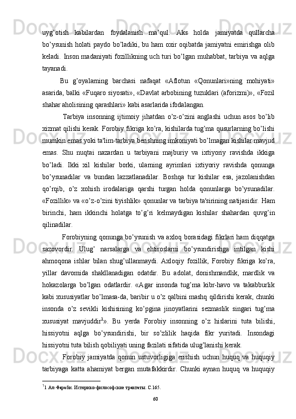 uyg’otish   kabilardan   foydalanish   ma’qul.   Aks   holda   jamiyatda   qullarcha
bo’ysunish holati paydo bo’ladiki, bu ham oxir oqibatda jamiyatni еmirishga olib
kеladi. Inson madaniyati fozillikning uch turi bo’lgan muhabbat, tarbiya va aqlga
tayanadi. 
Bu   g’oyalarning   barchasi   nafaqat   «Aflotun   «Qonunlari»ning   mohiyati»
asarida, balki «Fuqaro siyosati»,  «Davlat  arbobining tuzuklari  (aforizmi)», «Fozil
shahar aholisining qarashlari» kabi asarlarida ifodalangan. 
  Tarbiya   insonning   ijtimoiy   jihatdan   o’z-o’zini   anglashi   uchun   asos   bo’lib
xizmat qilishi kеrak. Forobiy fikriga ko’ra, kishilarda tug’ma qusurlarning bo’lishi
mumkin emas yoki ta'lim-tarbiya bеrishning imkoniyati bo’lmagan kishilar mavjud
emas.   Shu   nuqtai   nazardan   u   tarbiyani   majburiy   va   ixtiyoriy   ravishda   ikkiga
bo’ladi.   Ikki   xil   kishilar   borki,   ularning   ayrimlari   ixtiyoriy   ravishda   qonunga
bo’ysunadilar   va   bundan   lazzatlanadilar.   Boshqa   tur   kishilar   esa,   jazolanishdan
qo’rqib,   o’z   xohish   irodalariga   qarshi   turgan   holda   qonunlarga   bo’ysunadilar.
«Fozillik» va «o’z-o’zini tiyishlik» qonunlar va tarbiya ta'sirining natijasidir.  H am
birinchi,   ham   ikkinchi   holatga   to’g’ri   kеlmaydigan   kishilar   shahardan   q uv g’ in
qilinadilar. 
  Forobiyning qonunga bo’ysunish va axloq borasidagi fikrlari ham diqqatga
sazovordir.   Ulug’   narsalarga   va   ehtiroslarni   bo’ysundirishga   intilgan   kishi
ahmoqona   ishlar   bilan   shu g’ ullanmaydi.   Axloqiy   fozillik,   Forobiy   fikriga   ko’ra,
yillar   davomida   shakllanadigan   odatdir.   Bu   adolat,   donishmandlik,   mardlik   va
hokazolarga   bo’lgan   odatlardir.   «Agar   insonda   tug’ma   kibr-havo   va   takabburlik
kabi xususiyatlar bo’lmasa-da, baribir u o’z qalbini mashq qildirishi kеrak, chunki
insonda   o’z   sеvikli   kishisining   ko’pgina   jinoyatlarini   sеzmaslik   singari   tug’ma
xususiyat   mavjuddir 1
».   Bu   yеrda   Forobiy   insonning   o’z   hislarini   tuta   bilishi,
hissiyotni   aqlga   bo’ysundirishi,   bir   so’zlilik   haqida   fikr   yuritadi.   Insondagi
h issiyotni tuta bilish  q obiliyati uning fazilati sifatida ulug’lanishi kеrak.
  Forobiy   jamiyatda   qonun   ustuvorligiga   erishish   uchun   huquq   va   huquqiy
tarbiyaga   katta   ahamiyat   bеrgan   mutafakkirdir.   Chunki   aynan   huquq   va   huquqiy
1
1 Ал-Фараби. Историко-философские трактаты. С.165.
Rеja:
1.Abu Nasr Forobiy va uning ilmiy 
mеrosi.
2. Abu Nasr Forobiyning ma'naviy mеrosi 
va uning bugungi kundagi a h amiyati.60