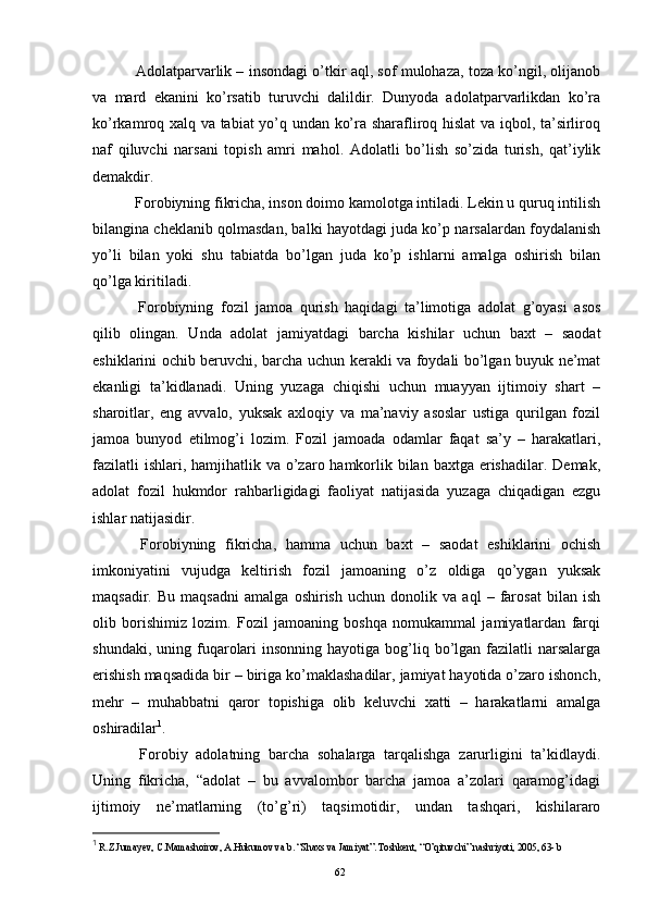   Adolatparvarlik – insondagi o’tkir aql, sof mulohaza, toza ko’ngil, olijanob
va   mard   ekanini   ko’rsatib   turuvchi   dalildir.   Dunyoda   adolatparvarlikdan   ko’ra
ko’rkamroq xalq va tabiat yo’q undan ko’ra sharafliroq hislat  va iqbol, ta’sirliroq
naf   qiluvchi   narsani   topish   amri   mahol.   Adolatli   bo’lish   so’zida   turish,   qat’iylik
demakdir.
  Forobiyning fikricha, inson doimo kamolotga intiladi. Lekin u quruq intilish
bilangina cheklanib qolmasdan, balki hayotdagi juda ko’p narsalardan foydalanish
yo’li   bilan   yoki   shu   tabiatda   bo’lgan   juda   ko’p   ishlarni   amalga   oshirish   bilan
qo’lga kiritiladi. 
  Forobiyning   fozil   jamoa   qurish   haqidagi   ta’limotiga   adolat   g’oyasi   asos
qilib   olingan.   Unda   adolat   jamiyatdagi   barcha   kishilar   uchun   baxt   –   saodat
eshiklarini ochib beruvchi, barcha uchun kerakli va foydali bo’lgan buyuk ne’mat
ekanligi   ta’kidlanadi.   Uning   yuzaga   chiqishi   uchun   muayyan   ijtimoiy   shart   –
sharoitlar,   eng   avvalo,   yuksak   axloqiy   va   ma’naviy   asoslar   ustiga   qurilgan   fozil
jamoa   bunyod   etilmog’i   lozim.   Fozil   jamoada   odamlar   faqat   sa’y   –   harakatlari,
fazilatli  ishlari, hamjihatlik va o’zaro hamkorlik bilan baxtga  erishadilar.  Demak,
adolat   fozil   hukmdor   rahbarligidagi   faoliyat   natijasida   yuzaga   chiqadigan   ezgu
ishlar natijasidir. 
  Forobiyning   fikricha,   hamma   uchun   baxt   –   saodat   eshiklarini   ochish
imkoniyatini   vujudga   keltirish   fozil   jamoaning   o’z   oldiga   qo’ygan   yuksak
maqsadir.   Bu   maqsadni   amalga   oshirish   uchun   donolik   va   aql   –   farosat   bilan   ish
olib   borishimiz   lozim.   Fozil   jamoaning   boshqa   nomukammal   jamiyatlardan   farqi
shundaki,  uning fuqarolari   insonning  hayotiga bog’liq bo’lgan fazilatli  narsalarga
erishish maqsadida bir – biriga ko’maklashadilar, jamiyat hayotida o’zaro ishonch,
mehr   –   muhabbatni   qaror   topishiga   olib   keluvchi   xatti   –   harakatlarni   amalga
oshiradilar 1
.
  Forobiy   adolatning   barcha   sohalarga   tarqalishga   zarurligini   ta’kidlaydi.
Uning   fikricha,   “adolat   –   bu   avvalombor   barcha   jamoa   a’zolari   qaramog’idagi
ijtimoiy   ne’matlarning   (to’g’ri)   taqsimotidir,   undan   tashqari,   kishilararo
1
 R.Z.Jumayev, C.Mamashoirov, A.Hukumov va b. “Shaxs va Jamiyat”. Toshkent, “O’qituvchi” nashriyoti, 2005, 63- b
Rеja:
1.Abu Nasr Forobiy va uning ilmiy 
mеrosi.
2. Abu Nasr Forobiyning ma'naviy mеrosi 
va uning bugungi kundagi a h amiyati.62 