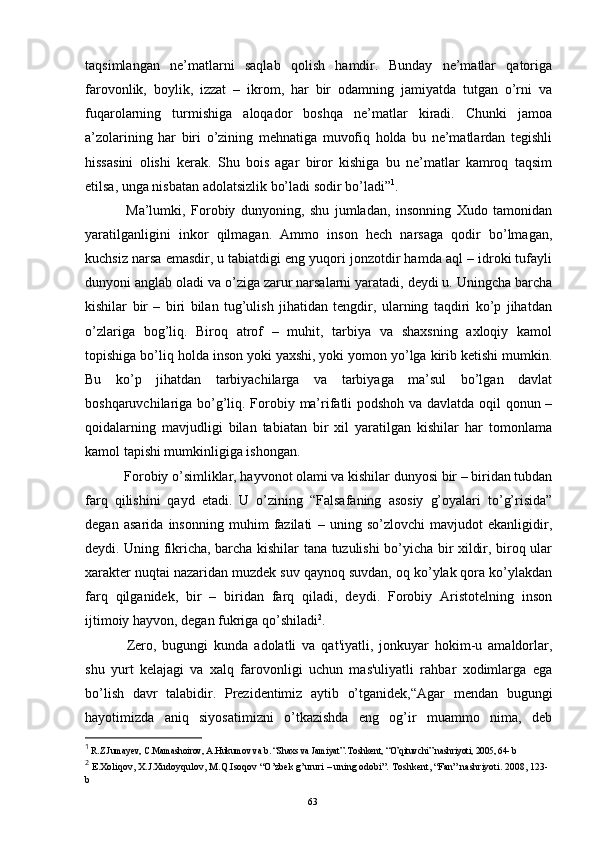 taqsimlangan   ne’matlarni   saqlab   qolish   hamdir.   Bunday   ne’matlar   qatoriga
farovonlik,   boylik,   izzat   –   ikrom,   har   bir   odamning   jamiyatda   tutgan   o’rni   va
fuqarolarning   turmishiga   aloqador   boshqa   ne’matlar   kiradi.   Chunki   jamoa
a’zolarining   har   biri   o’zining   mehnatiga   muvofiq   holda   bu   ne’matlardan   tegishli
hissasini   olishi   kerak.   Shu   bois   agar   biror   kishiga   bu   ne’matlar   kamroq   taqsim
etilsa, unga nisbatan adolatsizlik bo’ladi sodir bo’ladi” 1
. 
  Ma’lumki,   Forobiy   dunyoning,   shu   jumladan,   insonning   Xudo   tamonidan
yaratilganligini   inkor   qilmagan.   Ammo   inson   hech   narsaga   qodir   bo’lmagan,
kuchsiz narsa emasdir, u tabiatdigi eng yuqori jonzotdir hamda aql – idroki tufayli
dunyoni anglab oladi va o’ziga zarur narsalarni yaratadi, deydi u. Uningcha barcha
kishilar   bir   –   biri   bilan   tug’ulish   jihatidan   tengdir,   ularning   taqdiri   ko’p   jihatdan
o’zlariga   bog’liq.   Biroq   atrof   –   muhit,   tarbiya   va   shaxsning   axloqiy   kamol
topishiga bo’liq holda inson yoki yaxshi, yoki yomon yo’lga kirib ketishi mumkin.
Bu   ko’p   jihatdan   tarbiyachilarga   va   tarbiyaga   ma’sul   bo’lgan   davlat
boshqaruvchilariga bo’g’liq. Forobiy ma’rifatli podshoh va davlatda oqil qonun –
qoidalarning   mavjudligi   bilan   tabiatan   bir   xil   yaratilgan   kishilar   har   tomonlama
kamol tapishi mumkinligiga ishongan. 
  Forobiy o’simliklar, hayvonot olami va kishilar dunyosi bir – biridan tubdan
farq   qilishini   qayd   etadi.   U   o’zining   “Falsafaning   asosiy   g’oyalari   to’g’risida”
degan   asarida   insonning   muhim   fazilati   –   uning   so’zlovchi   mavjudot   ekanligidir,
deydi. Uning fikricha, barcha kishilar tana tuzulishi bo’yicha bir xildir, biroq ular
xarakter nuqtai nazaridan muzdek suv qaynoq suvdan, oq ko’ylak qora ko’ylakdan
farq   qilganidek,   bir   –   biridan   farq   qiladi,   deydi.   Forobiy   Aristotelning   inson
ijtimoiy hayvon, degan fukriga qo’shiladi 2
.
  Zеro,   bugungi   kunda   adolatli   va   qat'iyatli,   jonkuyar   hokim-u   amaldorlar,
shu   yurt   kеlajagi   va   xalq   farovonligi   uchun   mas'uliyatli   rahbar   xodimlarga   ega
bo’lish   davr   talabidir.   Prеzidеntimiz   aytib   o’tganidеk,“Agar   mеndan   bugungi
hayotimizda   aniq   siyosatimizni   o’tkazishda   eng   og’ir   muammo   nima,   dеb
1
 R.Z.Jumayev, C.Mamashoirov, A.Hukumov va b. “Shaxs va Jamiyat”. Toshkent, “O’qituvchi” nashriyoti, 2005, 64- b
2
 E.Xoliqov, X.J.Xudoyqulov, M.Q.Isoqov “O’zbek g’ururi – uning odobi”. Toshkent, “Fan” nashriyoti. 2008, 123-
b
Rеja:
1.Abu Nasr Forobiy va uning ilmiy 
mеrosi.
2. Abu Nasr Forobiyning ma'naviy mеrosi 
va uning bugungi kundagi a h amiyati.63