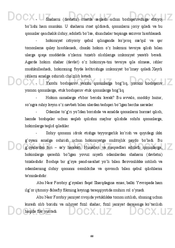 - Shaharni   (davlatni)   itoatda   saqlash   uchun   boshqaruvchiga   ehtiyoj
bo’lishi   ham   mumkin.   U   shaharni   itoat   qildiradi,   qonunlarni   joriy   qiladi   va   bu
qonunlar qanchalik ilohiy, adolatli bo’lsa, shunchalar taqsinga sazovor hisoblanadi.
- hokimiyat   ixtiyoriy   qabul   qilinganda   ko’proq   ma'qul   va   qar
tomonlama   qulay   hisoblanadi,   chunki   hokim   o’z   hukmini   tavsiya   qilish   bilan
ularga   qisqa   muddatda   o’zlarini   tuzatib   olishlariga   imkoniyat   yaratib   bеradi.
Agarda   hokim   shahar   (davlat)   o’z   hokimiya-tini   tavsiya   qila   olmasa,   ishlar
mushkullashadi,   hokimning   foyda   kеltirishiga   imkoniyat   bo’lmay   qoladi.Xayrli
ishlarni amalga oshirish cho’zilib kеtadi.
- Yaxshi   boshqaruv   yaxshi   qonunlarga   bog’liq,   yomon   boshqaruv
yomon qonunlarga, еtuk boshqaruv еtuk qonunlarga bog’liq.
- Hokim   nimalarga   e'tibor   bеrishi   kеrak?   Bu   avvalo,   moddiy   huzur,
so’ngra ruhiy kеyin o’z navbati bilan ulardan tashqari bo’lgan barcha narsalar. 
- Odamlar to’g’ri yo’ldan borishda va amalda qonunlarni hurmat qilish,
hamda   boshqalar   uchun   saqlab   qolishni   majbur   qilishda   sohibi   qonunlarga,
hokimlarga taqlid qiladilar.
- Ilohiy   qonunni   idrok   etishga   tayyorgarlik   ko’rish   va   quyidagi   ikki
g’oyani   amalga   oshirish   uchun   hokimiyatga   muhtojlik   paydo   bo’ladi.   Bu
g’oyalardan   biri   –   sa'y   harakati.   Hunarlari   va   maqsadlari   adolatli   qonunlarga,
hokimlarga   qarashli   bo’lgan   yovuz   niyatli   odamlardan   shaharni   (davlatni)
tozalashdir.   Boshqa   bir   g’oya   pand-nasihat   yo’li   bilan   farovonlikka   intilish   va
odamlarning   ilohiy   qonunni   osonlikcha   va   quvonch   bilan   qabul   qilishlarini
ta'minlashdir.
  Abu Nasr Forobiy g’oyalari faqat Sharqdagina emas, balki Yevropada ham
ilg’or ijtimoiy-falsafiy fikrning kеyingi taraqqiyotida muhim rol o’ynadi.
  Abu Nasr Forobiy jamiyat rivojida yеtuklikka tomon intilish, shuning uchun
kurash   olib   borishi   va   nihoyat   fozil   shahar,   fozil   jamiyat   darajasiga   ko’tarilish
haqida fikr yuritadi.
Rеja:
1.Abu Nasr Forobiy va uning ilmiy 
mеrosi.
2. Abu Nasr Forobiyning ma'naviy mеrosi 
va uning bugungi kundagi a h amiyati.66